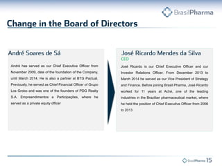 José Ricardo is our Chief Executive Officer and our
Investor Relations Officer. From December 2013 to
March 2014 he served as our Vice President of Strategy
and Finance. Before joining Brasil Pharma, José Ricardo
worked for 11 years at Aché, one of the leading
industries in the Brazilian pharmaceutical market, where
he held the position of Chief Executive Officer from 2006
to 2013
André has served as our Chief Executive Officer from
November 2009, date of the foundation of the Company,
until March 2014. He is also a partner at BTG Pactual.
Previously, he served as Chief Financial Officer of Grupo
Los Grobo and was one of the founders of PDG Realty
S.A. Empreendimentos e Participações, where he
served as a private equity officer
 