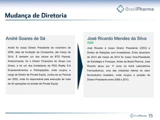 José Ricardo Mendes da Silva
CEO
José Ricardo é nosso Diretor Presidente (CEO) e
Diretor de Relações com Investidores. Entre dezembro
de 2013 até março de 2014 foi nosso Vice-Presidente
de Estratégia e Finanças. Antes da Brasil Pharma, José
Ricardo atuou por 11 anos na Aché Laboratórios
Farmacêuticos, uma das indústrias líderes do setor
farmacêutico brasileiro, onde ocupou a posição de
Diretor-Presidente entre 2006 e 2013.
André Soares de Sá
André foi nosso Diretor Presidente de novembro de
2009, data da fundação da Companhia, até março de
2014. É também um dos sócios do BTG Pactual.
Anteriormente, foi o Diretor Financeiro do Grupo Los
Grobo, e foi um dos fundadores da PDG Realty S.A
Empreendimentos e Participações, onde ocupou o
cargo de Diretor de Private Equity. Juntou-se ao Pactual
em 2002, onde foi responsável pela execução de mais
de 40 operações na divisão de Private Equity
 