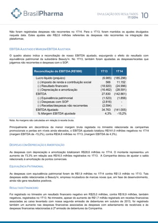 Não foram registradas despesas não recorrentes no 1T14. Para o 1T13, foram mantidos os ajustes divulgados
naquela data. Estes ajustes são R$2,6 milhões referentes às despesas não recorrentes na integração das
plataformas.
O quadro abaixo indica a reconciliação de nosso EBITDA ajustado, expurgando o efeito do resultado com
equivalência patrimonial da subsidiária Beauty’in. No 1T13, também foram ajustadas as despesas/receitas que
julgamos não recorrentes e despesas com o SOP.
Nota: As margens são calculadas em relação à receita bruta.
Principalmente em decorrência da menor margem bruta registada no trimestre relacionada às campanhas
promocionais e perdas em níveis ainda elevados, o EBITDA ajustado totalizou R$141,0 milhões negativos no 1T14
(margem EBITDA de -15,2%), contra R$34,8 milhões no 1T13, (margem EBITDA de 4,3%).
As despesas com depreciação e amortização totalizaram R$28,6 milhões no 1T14. O montante representou um
aumento de 73,3% em relação aos R$16,5 milhões registrados no 1T13. A Companhia deixou de ajustar o saldo
relacionado à amortização de pontos comerciais.
As despesas com equivalência patrimonial foram de R$1,9 milhões no 1T14 contra R$1,5 milhão no 1T13. Tais
despesas estão relacionadas à Beauty’in, empresa incubadora de marcas novas que, em fase de desenvolvimento,
ainda não gera resultados positivos.
Foi registrado no trimestre um resultado financeiro negativo em R$25,0 milhões, contra R$18,9 milhões, também
negativos, registrados no 1T13. No trimestre, apesar do aumento de R$1,7 milhão registrado em receitas financeiras
associadas ao caixa levantado com nossa segunda emissão de debentures em outubro de 2013, foi registrado
também um aumento nas despesas financeiras associadas às despesas com adiantamento de recebíveis e às
despesas financeiras relacionadas à 2ª emissão de debentures da Companhia.
Lucro líquido (prejuízo) (6.985) (185.296)
(-) Imposto de renda e contribuição social 566 11.152
(-) Resultado financeiro (18.920) (24.996)
(-) Depreciação e amortização (16.462) (28.591)
EBITDA 27.830 (142.861)
(-) Equivalência patrimonial (1.523) (1.856)
(-) Despesas com SOP (2.816) -
(-) Receitas/despesas não recorrentes (2.594) -
EBITDA Ajustado 34.763 (141.005)
% Margem EBITDA ajustada 4,3% -15,2%
Reconciliação do EBITDA(R$'000) 1T13 1T14
 