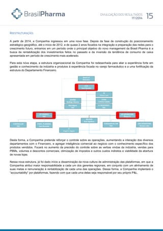 A partir de 2014, a Companhia ingressou em uma nova fase. Depois da fase de construção do posicionamento
estratégico geográfico, até o início de 2012, e de quase 2 anos focados na integração e preparação das redes para o
crescimento futuro, entramos em um período onde o principal objetivo do novo management da Brasil Pharma é a
busca da rentabilização dos investimentos feitos no passado e da inversão da tendência de consumo de caixa
apresentada em período de crescimento mais acelerado.
Para esta nova etapa, a estrutura organizacional da Companhia foi redesenhada para aliar a experiência forte em
gestão e conhecimento da indústria e produtos à experiência focada no varejo farmacêutico e a uma fortificação da
estrutura do Departamento Financeiro.
Desta forma, a Companhia pretende reforçar o controle sobre as operações, aumentando a interação dos diversos
departamentos com o Financeiro, e agregar inteligência comercial ao negócio com o conhecimento específico dos
produtos vendidos. Focará no aumento da precisão do controle sobre as verbas vindas da indústria, vendas para
PBMs, volumes e descontos comerciais, otimização de impostos e outros custos indiretos e viabilidade da abertura
de novas lojas.
Nessa nova estrutura, já foi dado início a disseminação da nova cultura de administração das plataformas, em que a
Companhia atribui maior responsabilidade a cada um dos gerentes regionais, em conjunto com um alinhamento de
suas metas e remuneração à rentabilização de cada uma das operações. Dessa forma, a Companhia implantará o
“accountability” por plataformas, fazendo com que cada uma delas seja responsável por seu próprio P&L.
 