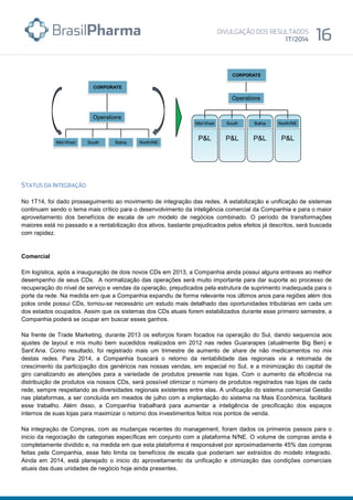 No 1T14, foi dado prosseguimento ao movimento de integração das redes. A estabilização e unificação de sistemas
continuam sendo o tema mais crítico para o desenvolvimento da inteligência comercial da Companhia e para o maior
aproveitamento dos benefícios de escala de um modelo de negócios combinado. O período de transformações
maiores está no passado e a rentabilização dos ativos, bastante prejudicados pelos efeitos já descritos, será buscada
com rapidez.
Comercial
Em logística, após a inauguração de dois novos CDs em 2013, a Companhia ainda possui alguns entraves ao melhor
desempenho de seus CDs. A normalização das operações será muito importante para dar suporte ao processo de
recuperação do nível de serviço e vendas da operação, prejudicados pela estrutura de suprimento inadequada para o
porte da rede. Na medida em que a Companhia expandiu de forma relevante nos últimos anos para regiões além dos
polos onde possui CDs, tornou-se necessário um estudo mais detalhado das oportunidades tributárias em cada um
dos estados ocupados. Assim que os sistemas dos CDs atuais forem estabilizados durante esse primeiro semestre, a
Companhia poderá se ocupar em buscar esses ganhos.
Na frente de Trade Marketing, durante 2013 os esforços foram focados na operação do Sul, dando sequencia aos
ajustes de layout e mix muito bem sucedidos realizados em 2012 nas redes Guararapes (atualmente Big Ben) e
Sant’Ana. Como resultado, foi registrado mais um trimestre de aumento de share de não medicamentos no mix
destas redes. Para 2014, a Companhia buscará o retorno da rentabilidade das regionais via a retomada de
crescimento da participação dos genéricos nas nossas vendas, em especial no Sul, e a minimização do capital de
giro canalizando as atenções para a variedade de produtos presente nas lojas. Com o aumento da eficiência na
distribuição de produtos via nossos CDs, será possível otimizar o número de produtos registrados nas lojas de cada
rede, sempre respeitando as diversidades regionais existentes entre elas. A unificação do sistema comercial Gestão
nas plataformas, a ser concluída em meados de julho com a implantação do sistema na Mais Econômica, facilitará
esse trabalho. Além disso, a Companhia trabalhará para aumentar a inteligência de precificação dos espaços
internos de suas lojas para maximizar o retorno dos investimentos feitos nos pontos de venda.
Na integração de Compras, com as mudanças recentes do management, foram dados os primeiros passos para o
inicio da negociação de categorias específicas em conjunto com a plataforma N/NE. O volume de compras ainda é
completamente dividido e, na medida em que esta plataforma é responsável por aproximadamente 45% das compras
feitas pela Companhia, esse fato limita os benefícios de escala que poderiam ser extraídos do modelo integrado.
Ainda em 2014, está planejado o inicio do aproveitamento da unificação e otimização das condições comerciais
atuais das duas unidades de negócio hoje ainda presentes.
 