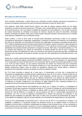 Como discutido recentemente, a Brasil Pharma tem enfrentado inúmeros desafios operacionais decorrentes do
processo de integração operacional das redes de farmácias adquiridas ao longo dos últimos anos.
Para relembrar, desde 2009 a Brasil Pharma adquiriu oito redes de drogaria regionais líderes em sua região,
expandindo sua base de pontos-de-venda para 1.223 lojas. Com a escala obtida por meio das aquisições, o desafio
da Companhia passou a ser o de integrar as plataformas adquiridas em única plataforma, a fim de obter os ganhos
de sinergia decorrentes da unificação do processo de compras, redução de custos de back-office, otimização
tributária, otimização de logística, entre outros. Embora fossem esperados desafios, este processo tem se mostrado
mais vagaroso e desafiador do que inicialmente previsto.
Nesse contexto, o início de 2014 ainda foi marcado pelas dificuldades operacionais vividas no ano passado,
principalmente relacionadas à implantação, estabilização e unificação de sistemas na Companhia e às substituições
dos centros de distribuição. As campanhas promocionais para adequação dos estoques, executadas durante todo o
1T14, afetaram significativamente as margens operacionais da Companhia, apesar de trazerem o efeito desejado de
redução do nível de estoque de 107 dias no 4T13 para 88 dias no 1T14 e ajuste da curva de produtos. As perdas por
obsolescência de produtos também pressionaram a margem do período. Além disso, a Companhia registrou no 1T14
um aumento das despesas com vendas em decorrência do reajuste elevado de mão de obra e aluguéis, do
fechamento de lojas, da substituição dos CDs e do aumento de seu quadro de funcionários de lojas, principalmente
para fazer frente aos desafios de entrega de produtos nas lojas com forte dependência da distribuição durante o ano
de 2013.
Apesar de um cenário macroeconômico desafiador e problemas operacionais decorrentes do processo de integração
operacional, a Companhia registrou receita bruta de R$929,3 milhões no 1T14, o que representou um crescimento de
15,7% comparado ao mesmo trimestre de 2013, com crescimento total de vendas nas mesmas lojas (SSS) de 15,8%
e de 12,2% nas lojas maduras, um dos maiores crescimentos em vendas nas mesmas lojas para companhias
listadas do setor de varejo no Brasil. A Companhia acredita que o forte crescimento em um período marcado por
desafios operacionais reforça a tese de investir em plataformas regionais com marcas líderes e evidencia a
persistência dos fundamentos atrativos da indústria de varejo farmacêutico no Brasil.
No 1T14, foram concluídas a abertura de 2 novas lojas e 12 fechamentos, em linha com o compromisso da
Companhia de rentabilização do portfolio de lojas e preservação de caixa. Em 31 de março, o número de lojas era de
1.223, das quais 723 lojas próprias e 500 franquias. Como antecipado, durante esse ano a Companhia planeja
reduzir o ritmo da expansão orgânica até que as melhorias operacionais e de estrutura de capital permitam a
retomada do ritmo de crescimento. A rede de franquias Farmais continuou registrando forte ritmo de expansão, com
15 aberturas no trimestre, fortalecendo a sua presença na região Sudeste do País. Importante destacar que a
expansão da Farmais não depende da alocação de capital pela Companhia.
A administração da Brasil Pharma está trabalhando com afinco com o objetivo de melhorar a rentabilidade da
Companhia. As principais iniciativas já concluídas ao longo do 1T14 incluem a indicação do José Ricardo Mendes da
Silva como CEO da Brasil Pharma, a instalação do sistema WMS nos centros de distribuição da Companhia, o
aumento do nível de eficiência e a redução do nível de estoques nos CDs e a reestruturação organizacional da
Companhia, com foco no corte de despesas, principalmente na redução das estruturas do corporativo e das
plataformas para rentabilizar as operações. Além disso, foi dado início ao processo de disseminação da cultura de
“accountability” por plataforma regional, as quais passarão a ser individualmente responsáveis por seu próprio P&L.
O foco da nova administração da Companhia para o resto do ano de 2014 é o de recompor as margens e de
rentabilizar a plataforma. A Companhia acredita nos benefícios futuros de um trabalho focado no aumento da
inteligência comercial após a unificação e estabilização dos sistemas e está confiante de que, uma vez superados os
efeitos pontuais acima mencionados, recuperará o nível de rentabilidade registrado no passado, além de simplificar
os processos comerciais para atingir uma maior eficiência na administração do capital de giro.
 