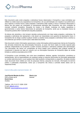 Este documento pode conter projeções e estimativas futuras relacionadas à Companhia e suas controladas que
refletem as visões atuais e/ou expectativas da Companhia e de sua administração com respeito à sua performance,
seus negócios e eventos futuros. Estas projeções e estimativas estão sujeitas a riscos e incertezas relacionados a
fatores que não podem ser controlados ou precisamente estimados pela Companhia, tais como condições de
mercado, ambiente competitivo, flutuações de moeda e da inflação, mudanças em órgãos reguladores e
governamentais e outros fatores relacionados às operações da Companhia, sendo que os resultados futuros da
Companhia poderão diferir materialmente daqueles projetados.
Os leitores são advertidos a não tomarem decisões exclusivamente com base nestas projeções e estimativas. As
projeções e estimativas não representam e não devem ser interpretadas como garantia de desempenho futuro. A
Companhia não se obriga a publicar qualquer revisão ou atualizar essas projeções e estimativas frente a eventos ou
circunstâncias que venham a ocorrer após a data deste documento.
Este documento contem informações operacionais e outras informações proforma gerenciais internas da Companhia,
não derivadas diretamente das demonstrações financeiras, as quais não foram objeto de revisão especial pelos
auditores independentes da Companhia e podem envolver premissas e estimativas adotadas pela administração.
Tais informações não devem ser consideradas de forma isolada como suficientes para qualquer decisão de
investimento e devendo ser lidas em conjunto com as informações financeiras da Companhia objeto de revisão
limitada ou auditoria arquivadas junto à CVM.
A Companhia e suas controladas, bem como seus conselheiros, diretores, agentes, funcionários, consultores ou
representantes, não se responsabilizam por quaisquer perdas ou prejuízos decorrentes da informação apresentada
ou contida neste documento, ou por qualquer dano dela resultante, correspondente ou específico. Os dados incluídos
neste documento foram obtidos por meio de pesquisas internas, pesquisas de mercado, informações de domínio
público e publicações empresariais, sendo que a Companhia não checou a precisão destes dados com as
respectivas fontes.
José Ricardo Mendes da Silva
CEO e Diretor de RI
Otavio Lyra
Gerente
Daniel Alves
Analista
Telefone: +55 (11) 2117- 5299 / 5230
E-mail: ri@brph.com.br
Website: www.brasilpharma.com.br/ri
 