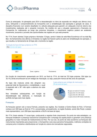 Como já antecipado, foi planejada para 2014 a desaceleração no ritmo de expansão em relação aos últimos cinco
anos, reforçando o comprometimento da Companhia com a rentabilização das operações e geração de caixa. A
disciplina financeira num cenário desafiador é a atitude adequada para garantir um adequado nível de retorno dos
investimentos realizados até o presente momento. Na medida em que a situação operacional e financeira da
Companhia for melhorando ao longo dos próximos trimestres, o crescimento orgânico poderá ser acelerado
novamente, buscando o proveito das oportunidades nas regiões em que está presente.
No 1T14, foram abertas 2 lojas próprias e fechadas 12 lojas, sendo 4 delas da rede Mais Econômica e 8 na rede Big
Ben. Os fechamentos dos últimos 2 trimestres na região Sul fizeram parte do plano de rentabilização da operação, o
que resultou no fechamento de 32 lojas até o momento na região.
Em função do crescimento apresentado em 2013, ao final do 1T14, do total de 723 lojas próprias, 254 lojas (ou
35,1%) ainda encontravam-se em estágio de maturação, ou seja, possuíam menos de três anos de operação.
As lojas não maduras ainda não atingiram seu
potencial total de faturamento e rentabilidade, o qual
é esperado até o 36° mês após a abertura de cada
nova loja.
Nos trimestres subsequentes, em função da
desaceleração das aberturas, a maturação do
portfolio de lojas será mais rápida.
As franquias operam sob a marca Farmais, presente nas regiões, Sul, Sudeste e Centro-Oeste do País. A Farmais
contava com 500 lojas ao final do 1T14, concentradas, principalmente, na região Sudeste, sendo São Paulo o estado
mais representativo, com 299 lojas (equivalente a 59,8% da base de lojas).
No 1T14, foram abertas 17 novas lojas, continuando a registrar forte crescimento. Do ponto de vista estratégico, as
franquias fortalecem a presença nacional da Companhia sem o emprego de capital próprio e garantem uma presença
geográfica no maior mercado de medicamentos do País. Por sua vez, do ponto de vista econômico as franquias são
instrumentos importantes para proporcionar, à Companhia e aos seus parceiros franqueados, melhores condições de
compras junto à indústria e distribuidores em função do volume de mercadorias negociadas.
Em
 