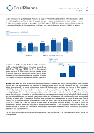 12,2% considerando apenas as lojas maduras. O SSS do trimestre foi positivamente influenciado pelas ações
de rentabilização do portfolio de lojas já que, do total de 44 fechamentos dos últimos doze meses, 41 foram
de lojas com mais de um ano de operação. O nível elevado de SSS para nossas lojas maduras mostram o
forte potencial de diluição de despesas na medida em que crescem bastante acima da inflação do período.
Aumento do ticket médio. O ticket médio aumentou
13,8% na comparação entre os trimestres, passando de
R$32,4 no 1T13 para R$36,9 no 1T14. Contribuíram
para o aumento do ticket médio, além do repasse anual
de preços, o aumento das vendas de itens de HPC nas
vendas promocionais que realizamos durante o trimestre
e o aumento da participação de medicamentos de marca.
Mudança do mix. No 1T14, a venda de não medicamentos aumentou em 22,5% na comparação com o mesmo
período de 2013, representando um aumento de participação em nosso mix de vendas de 1,5 p.p. Tal aumento
reflete, principalmente, as ações promocionais realizadas durante todo o trimestre nas vendas de itens de HPC e
outros não medicamentos, realizadas em todas as redes, especialmente na Big Ben. Em medicamentos, a
penetração de genéricos continuou apresentando retração em linha com o trimestre anterior de 2,7 p.p, no mix total,
apesar do volume em vendas ter se mantido estável na comparação entre os períodos (baixa de 0,4%). A perda de
representatividade se deu não só pelo crescimento maior das categorias de não medicamentos, mas também pelo
efeito em todas as redes do programa “Ruptura Zero”, que priorizava as indústrias de marca. A rede mais afetada,
assim como no trimestre anterior, foi a Mais Econômica que teve a participação de genéricos retraindo 4,7 p.p. para
20,5%, com queda de 13,4% em volume. Apesar disso, já é possível enxergar ao longo do 1T14 os frutos das
intervenções, fazendo com que a participação de genéricos subisse de 19,8% em janeiro para 21,4% em março. Na
medida em que os efeitos das campanhas promocionais diminuírem, deveremos ver a participação de genéricos
retornando aos níveis anteriores.
Por fim, a venda de medicamentos de marca apresentou crescimento de 21,4%, com incremento de 1,2 p.p no mix
total de vendas.
 