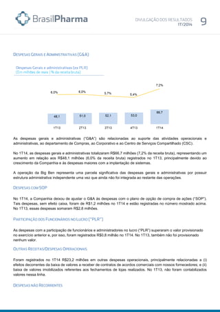 As despesas gerais e administrativas (“G&A”) são relacionadas ao suporte das atividades operacionais e
administrativas, ao departamento de Compras, ao Corporativo e ao Centro de Serviços Compartilhado (CSC).
No 1T14, as despesas gerais e administrativas totalizaram R$66,7 milhões (7,2% da receita bruta), representando um
aumento em relação aos R$48,1 milhões (6,0% da receita bruta) registrados no 1T13, principalmente devido ao
crescimento da Companhia e às despesas maiores com a implantação de sistemas.
A operação da Big Ben representa uma parcela significativa das despesas gerais e administrativas por possuir
estrutura administrativa independente uma vez que ainda não foi integrada ao restante das operações.
No 1T14, a Companhia deixou de ajustar o G&A às despesas com o plano de opção de compra de ações (“SOP”).
Tais despesas, sem efeito caixa, foram de R$1,2 milhões no 1T14 e estão registradas no número mostrado acima.
No 1T13, essas despesas somaram R$2,8 milhões.
As despesas com a participação de funcionários e administradores no lucro (“PLR”) superaram o valor provisionado
no exercício anterior e, por isso, foram registrados R$0,8 milhão no 1T14. No 1T13, também não foi provisionado
nenhum valor.
Foram registrados no 1T14 R$23,2 milhões em outras despesas operacionais, principalmente relacionadas a (i)
efeitos decorrentes da baixa de valores a receber de contratos de acordos comerciais com nossos fornecedores; e (ii)
baixa de valores imobilizados referentes aos fechamentos de lojas realizados. No 1T13, não foram contabilizados
valores nessa linha.
 