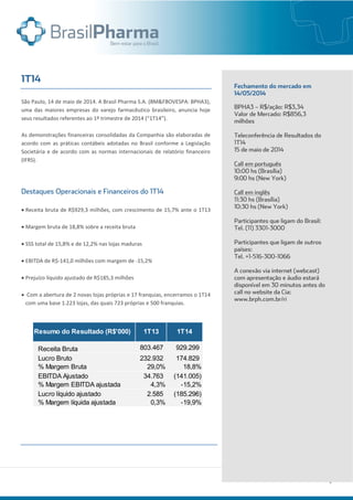São Paulo, 14 de maio de 2014. A Brasil Pharma S.A. (BM&FBOVESPA: BPHA3),
uma das maiores empresas do varejo farmacêutico brasileiro, anuncia hoje
seus resultados referentes ao 1º trimestre de 2014 (“1T14”).
As demonstrações financeiras consolidadas da Companhia são elaboradas de
acordo com as práticas contábeis adotadas no Brasil conforme a Legislação
Societária e de acordo com as normas internacionais de relatório financeiro
(IFRS).
 Receita bruta de R$929,3 milhões, com crescimento de 15,7% ante o 1T13
 Margem bruta de 18,8% sobre a receita bruta
 SSS total de 15,8% e de 12,2% nas lojas maduras
 EBITDA de R$-141,0 milhões com margem de -15,2%
 Prejuízo líquido ajustado de R$185,3 milhões
 Com a abertura de 2 novas lojas próprias e 17 franquias, encerramos o 1T14
com uma base 1.223 lojas, das quais 723 próprias e 500 franquias.
Receita Bruta 803.467 929.299
Lucro Bruto 232.932 174.829
% Margem Bruta 29,0% 18,8%
EBITDA Ajustado 34.763 (141.005)
% Margem EBITDA ajustada 4,3% -15,2%
Lucro líquido ajustado 2.585 (185.296)
% Margem líquida ajustada 0,3% -19,9%
Resumo do Resultado (R$'000) 1T13 1T14
 