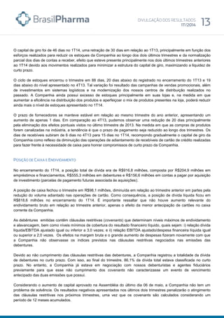 O capital de giro foi de 46 dias no 1T14, uma retração de 30 dias em relação ao 1T13, principalmente em função dos
esforços realizados para reduzir os estoques da Companhia ao longo dos dois últimos trimestres e da normalização
parcial dos dias de contas a receber, efeito que esteve presente principalmente nos dois últimos trimestres anteriores
ao 1T14 devido aos movimentos realizados para minimizar a estrutura do capital de giro, maximizando a liquidez de
curto prazo.
O ciclo de estoques encerrou o trimestre em 88 dias, 20 dias abaixo do registrado no encerramento do 1T13 e 19
dias abaixo do nível apresentado no 4T13. Tal variação foi resultado das campanhas de vendas promocionais, além
de investimentos em sistemas logísticos e na modernização dos nossos centros de distribuição realizados no
passado. A Companhia ainda possui excesso de estoques principalmente em suas lojas e, na medida em que
aumentar a eficiência na distribuição dos produtos e aperfeiçoar o mix de produtos presentes na loja, poderá reduzir
ainda mais o nível de estoques apresentado no 1T14.
O prazo de fornecedores se manteve estável em relação ao mesmo trimestre do ano anterior, apresentando um
aumento de apenas 1 dias. Em comparação ao 4T13, pudemos observar uma redução de 20 dias principalmente
pela eliminação dos efeitos pontuais vistos no último trimestre de 2013. Na medida em que as compras de produtos
forem canalizadas na indústria, a tendência é que o prazo de pagamento seja reduzido ao longo dos trimestres. Os
dias de recebíveis subiram de 6 dias no 4T13 para 15 dias no 1T14, recompondo gradualmente o capital de giro da
Companhia como reflexo da diminuição das operações de adiantamento de recebíveis de cartão de crédito realizadas
para fazer frente à necessidade de caixa para honrar compromissos de curto prazo da Companhia.
No encerramento do 1T14, a posição total de dívida era de R$916,8 milhões, composta por R$204,9 milhões em
empréstimos e financiamentos, R$555,3 milhões em debentures e R$156,6 milhões em contas a pagar por aquisição
de investimento (parcelas de pagamento futuras associada às aquisições).
A posição de caixa fechou o trimestre em R$98,1 milhões, diminuída em relação ao trimestre anterior em partes pela
redução do volume adiantado nas operações de cartão. Como consequência, a posição de dívida líquida ficou em
R$818,6 milhões no encerramento do 1T14. É importante ressaltar que não houve aumento relevante do
endividamento bruto em relação ao trimestre anterior, apenas o efeito da menor antecipação de cartões no caixa
corrente da Companhia.
As debêntures emitidas contêm cláusulas restritivas (covenants) que determinam níveis máximos de endividamento
e alavancagem, bem como níveis mínimos de cobertura do resultado financeiro líquido, quais sejam: i) relação dívida
líquida/EBITDA ajustado igual ou inferior a 3,0 vezes; e ii) relação EBITDA ajustado/despesa financeira líquida igual
ou superior a 2,0 vezes. Os efeitos na margem bruta e o grande aumento de despesas fizeram novamente com que
a Companhia não observasse os índices previstos nas cláusulas restritivas negociados nas emissões das
debentures.
Devido ao não cumprimento das cláusulas restritivas das debentures, a Companhia registrou a totalidade da dívida
de debentures no curto prazo. Com isso, ao final do trimestre, 86,1% da dívida total estava classificada no curto
prazo. No entanto, a Companhia já estava em negociação com nossos debenturistas e agentes fiduciários
previamente para que esse não cumprimento dos covenants não caracterizasse um evento de vencimento
antecipado das duas emissões que possui.
Considerando o aumento de capital aprovado na Assembléia do último dia 06 de maio, a Companhia não tem um
problema de solvência. Os resultados negativos apresentados nos últimos dois trimestres penalizarão o atingimento
das cláusulas restritivas nos próximos trimestres, uma vez que os covenants são calculados considerando um
período de 12 meses acumulados.
 