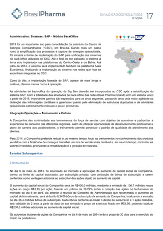 Administrativo: Sistemas: SAP - Módulo BackOffice
2013 foi um importante ano para consolidação da estrutura do Centro de
Serviços Compartilhados (“CSC”), em Brasília. Dando mais um passo
rumo à simplificação dos processos e captura de sinergias operacionais,
foi iniciada a frente de implantação do SAP para unificação dos sistemas
de back-office utilizados no CSC. Até o final do ano passado, o sistema já
tinha sido implantado nas plataformas do Centro-Oeste e da Bahia. Até
julho de 2014, o sistema será implementado também na plataforma Mais
Econômica, finalizando a implantação do sistema nas redes que hoje se
encontram integradas no CSC.
Como já dito, a implantação faseada do SAP, apesar de mais longa e
custosa, oferece menos riscos à operação.
As atividades de back-office da operação da Big Ben deverão ser incorporadas ao CSC após a estabilização do
sistema SAP. Com a totalidade das atividades de back-office das redes Brasil Pharma rodando com um sistema único
a partir de 2015, importantes ganhos são esperados para os anos seguintes, passando tanto pela maior agilidade na
obtenção das informações contábeis e gerenciais quanto pela eliminação de estruturas duplicadas e de atividades
operacionais extremamente manuais e pouco produtivas.
Integração Operações – Treinamento e Cultura
A Companhia deu continuidade aos treinamentos da força de vendas com objetivo de aproximar e padronizar a
experiência de consumo das diferentes regionais. Além de oferecer oportunidade de desenvolvimento profissional e
plano de carreira aos colaboradores, o treinamento permite perpetuar o padrão de qualidade de atendimento aos
clientes.
Para 2014, a Companhia pretende reduzir e, ao mesmo tempo, focar os treinamentos no conhecimento dos produtos
vendidos com a finalidade de conseguir trabalhar um mix de vendas mais rentável e, ao mesmo tempo, minimizar os
valores investidos, priorizando a rentabilização e a geração de recursos.
No dia 6 de maio de 2014, foi anunciado ao mercado a aprovação do aumento de capital social da Companhia,
dentro do limite do capital autorizado, por subscrição privada, com atribuição de bônus de subscrição a serem
conferidos como vantagem adicional ao subscritor das ações objeto do aumento de capital.
O aumento do capital social da Companhia será de R$400,0 milhões, mediante a emissão de 106,7 milhões novas
ações ao preço R$3,75 por ação, fixando um prêmio de 10,29% sobre a cotação das ações no fechamento do
mercado do dia 8 de abril, dia anterior à reunião do Conselho de Administração que recomendou o aumento de
capital. Adicionalmente, será atribuído 0,3409 bônus de subscrição de emissão da Companhia, totalizando a emissão
de até 36,4 milhões bônus de subscrição. Cada bônus conferirá ao titular o direito de subscrever a 1 ação ordinária,
terá validade de 2 anos a partir da data de sua emissão e preço de exercício fixado em R$5,50, podendo totalizar
R$200,0 milhões adicionais ao aumento de capital inicial.
Os acionistas titulares de ações da Companhia no dia 6 de maio de 2014 terão o prazo de 30 dias para o exercício do
direito de preferência.
 