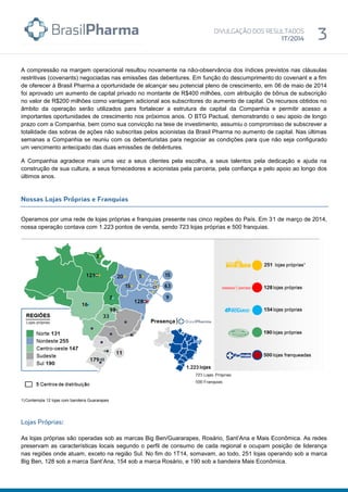 A compressão na margem operacional resultou novamente na não-observância dos índices previstos nas cláusulas
restritivas (covenants) negociadas nas emissões das debentures. Em função do descumprimento do covenant e a fim
de oferecer à Brasil Pharma a oportunidade de alcançar seu potencial pleno de crescimento, em 06 de maio de 2014
foi aprovado um aumento de capital privado no montante de R$400 milhões, com atribuição de bônus de subscrição
no valor de R$200 milhões como vantagem adicional aos subscritores do aumento de capital. Os recursos obtidos no
âmbito da operação serão utilizados para fortalecer a estrutura de capital da Companhia e permitir acesso a
importantes oportunidades de crescimento nos próximos anos. O BTG Pactual, demonstrando o seu apoio de longo
prazo com a Companhia, bem como sua convicção na tese de investimento, assumiu o compromisso de subscrever a
totalidade das sobras de ações não subscritas pelos acionistas da Brasil Pharma no aumento de capital. Nas últimas
semanas a Companhia se reuniu com os debenturistas para negociar as condições para que não seja configurado
um vencimento antecipado das duas emissões de debêntures.
A Companhia agradece mais uma vez a seus clientes pela escolha, a seus talentos pela dedicação e ajuda na
construção de sua cultura, a seus fornecedores e acionistas pela parceria, pela confiança e pelo apoio ao longo dos
últimos anos.
Operamos por uma rede de lojas próprias e franquias presente nas cinco regiões do País. Em 31 de março de 2014,
nossa operação contava com 1.223 pontos de venda, sendo 723 lojas próprias e 500 franquias.
1)Contempla 12 lojas com bandeira Guararapes
As lojas próprias são operadas sob as marcas Big Ben/Guararapes, Rosário, Sant’Ana e Mais Econômica. As redes
preservam as características locais segundo o perfil de consumo de cada regional e ocupam posição de liderança
nas regiões onde atuam, exceto na região Sul. No fim do 1T14, somavam, ao todo, 251 lojas operando sob a marca
Big Ben, 128 sob a marca Sant’Ana, 154 sob a marca Rosário, e 190 sob a bandeira Mais Econômica.
 