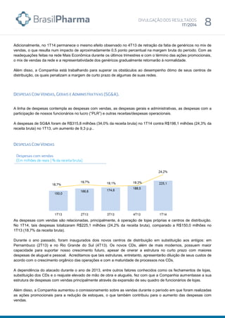 Adicionalmente, no 1T14 permanece o mesmo efeito observado no 4T13 de retração da fatia de genéricos no mix de
vendas, o que resulta num impacto de aproximadamente 0,5 ponto percentual na margem bruta do período. Com as
readequações feitas na rede Mais Econômica durante os últimos trimestres e com o término das ações promocionais,
o mix de vendas da rede e a representatividade dos genéricos gradualmente retornarão à normalidade.
Além disso, a Companhia está trabalhando para superar os obstáculos ao desempenho ótimo de seus centros de
distribuição, os quais penalizam a margem de curto prazo de algumas de suas redes.
A linha de despesas contempla as despesas com vendas, as despesas gerais e administrativas, as despesas com a
participação de nossos funcionários no lucro (“PLR”) e outras receitas/despesas operacionais.
A despesas de SG&A foram de R$315,8 milhões (34,0% da receita bruta) no 1T14 contra R$198,1 milhões (24,3% da
receita bruta) no 1T13, um aumento de 9,3 p.p..
As despesas com vendas são relacionadas, principalmente, à operação de lojas próprias e centros de distribuição.
No 1T14, tais despesas totalizaram R$225,1 milhões (24,2% da receita bruta), comparado a R$150,0 milhões no
1T13 (18,7% da receita bruta).
Durante o ano passado, foram inaugurados dois novos centros de distribuição em substituição aos antigos: em
Pernambuco (2T13) e no Rio Grande do Sul (4T13). Os novos CDs, além de mais modernos, possuem maior
capacidade para suportar nosso crescimento futuro, apesar de onerar a estrutura no curto prazo com maiores
despesas de aluguel e pessoal. Acreditamos que tais estruturas, entretanto, apresentarão diluição de seus custos de
acordo com o crescimento orgânico das operações e com a maturidade de processos nos CDs.
A dependência do atacado durante o ano de 2013, entre outros fatores conhecidos como os fechamentos de lojas,
substituição dos CDs e o reajuste elevado de mão de obra e aluguéis, fez com que a Companhia aumentasse a sua
estrutura de despesas com vendas principalmente através da expansão de seu quadro de funcionários de lojas.
Além disso, a Companhia aumentou o comissionamento sobre as vendas durante o período em que foram realizadas
as ações promocionais para a redução de estoques, o que também contribuiu para o aumento das despesas com
vendas.
 