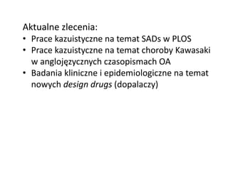 Aktualne zlecenia:
• Prace kazuistyczne na temat SADs w PLOS
• Prace kazuistyczne na temat choroby Kawasaki
w anglojęzycznych czasopismach OA
• Badania kliniczne i epidemiologiczne na temat
nowych design drugs (dopalaczy)
 