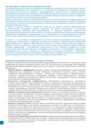 1
Что происходит на промышленных предприятиях сегодня
Производственные установки, используемые на современных предприятиях, становятся все сложнее.
Количество собираемых с них сигналов растет, а с ними растут и объемы данных временных рядов.
Использование этих данных приводит к трансформациям в вашем бизнесе и улучшает процесс
принятия решений в масштабе всей компании. Однако, как правило, эти данные хранятся в отдельных
разнородных системах, в различных форматах и стандартах. В результате их сбор, хранение, обработка
и анализ сопряжены со значительными трудностями.
Работа с данными не принесет желаемого результата до тех пор, пока данные не будут просты для
восприятия и находиться всегда «под рукой» у тех людей и систем, которые в них нуждаются. Опираясь
на эти данные, специалисты принимают важные решения и при необходимости вносят изменения в
производственный процесс.
PI System™ позволяет забыть о сложностях, связанных со сбором, поиском, преобразованием
и организацией оперативных данных, поскольку она может подключаться к различным
производственным системам, легко масштабируется и позволяет создавать иерархическую
структуру активов предприятия. При этом доступ к данным предоставляется всем заинтересованным
специалистам, обладающим правами доступа, вне зависимости от их местонахождения. PI System
предоставляет инфраструктуру данных для проведения комплексной операционной аналитики.
PI System — это инструмент операционной аналитики, который предоставляет неограниченные
возможности, позволяющие операторам, инженерам, аналитикам и руководителям предприятий
сфокусироваться на принятии обоснованных решений на основе данных реального времени.
Функции PI System включают в себя проведение вычислений, анализ данных, создание событий,
отправку уведомлений пользователям, подписанным на них. Подобные функции не только
способствуют принятию обоснованных и продуманных решений, но и обеспечивают поддержание
производственных активов компании в надлежащем техническом состоянии, способствуют
повышению производительности предприятия, эффективному управлению ресурсами, повышению
качества продукции и обеспечению соответствия нормативным требованиям.
Преимущества информационной инфраструктуры PI System
PI System используется крупнейшими мировыми компаниями уже более 35 лет. В настоящее время
инфраструктура данных развернута более чем на 17 000 объектов по всему миру. Использование
корпоративной информационной инфраструктуры для работы с данными предоставляет множество
преимуществ:
•	 Простой доступ к информации. PI System создает единую масштабируемую информационную
инфраструктуру предприятия, которая объединяет различные источники данных, системы
управления, информационные «острова» с различными соглашениями о наименованиях и
становится единым источником информации. Обладая такой информационной системой,
инженеры, профильные специалисты, центры компетенций и руководители компаний получают
простой доступ к «одной версии правды».
•	 Улучшенная ситуационная осведомленность. Возможности динамического мониторинга,
которые предоставляет инфраструктура PI System, способствуют быстрому реагированию на
возникающие ситуации и обеспечивают постоянное наблюдение за критическими параметрами.
Например, вычисления, выполняющиеся на основе агрегированных данных и данных по каждой
единице оборудования, позволяют автоматически выявлять неисправности, выявлять причины
неэффективности производственного процесса и участки с низкой производительностью.
•	 Удобные инструменты для пользователей. PI System состоит из интуитивно понятных и простых
в использовании инструментов, которые позволяют пользователям самостоятельно создавать
экранные формы, мнемосхемы и отчеты в соответствии с особенностями и потребностями их
работы. Построенная таким образом работа не только экономит время, сокращает затраты на
внедрение и доработку сторонних приложений, но также отображает информацию, необходимую
пользователям, в удобном для них виде.
•	 Данные в контексте. Инфраструктура данных позволяет построить объектную модель активов
предприятия, благодаря чему данные помещаются в контекст, что облегчает их восприятие и
понимание. Это относится ко всем данным PI Server™: от результатов сложных вычислений и
данных реального времени до архивных значений и данных будущих периодов. Представление
данных в понятном пользователю контексте не только улучшает их понимание, но и превращает
данные в действенную информацию, на основе которой пользователь может быстро реагировать
на возникающие ситуации.
•	 УпрощениеIT-инфраструктурыиснижениезатрат.Развертываниеобщейпрограммнойплатформы,
охватывающей все системы компании от уровня автоматизации до уровня бизнес-приложений,
позволяет значительно упростить интеграцию и архитектуру систем производственных (ОТ) и
информационных технологий (IT).
 