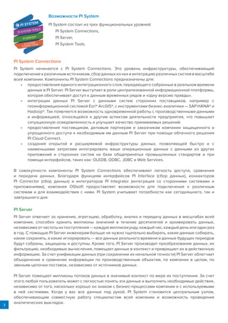 3
Возможности PI System
PI System состоит из трех функциональных уровней:
PI System Connections,
PI Server,
PI System Tools.
PI System Connections
PI System начинается с PI System Connections. Это уровень инфраструктуры, обеспечивающий
подключение к различным источникам, сбор данных из них и интеграцию различных систем в масштабе
всей компании. Компоненты PI System Connections предназначены для:
•	 предоставления единого интеграционного слоя, передающего собранные в реальном времени
данные в PI Server. PI Server выступает в роли централизованной информационной платформы,
которая обеспечивает доступ к данным временных рядов и «одну версию правды».
•	 интеграции данных PI Server с данными систем сторонних поставщиков, например с
геоинформационной системой Esri® ArcGIS®, с инструментами бизнес-аналитики — SAP HANA® и
Hadoop®. Так появляется возможность одновременной работы с производственными данными
и информацией, относящейся к другим аспектам деятельности предприятия, что повышает
ситуационную осведомленность и улучшает качество принимаемых решений.
•	 предоставления поставщикам, деловым партнерам и заказчикам компании защищенного и
упрощенного доступа к необходимым им данным PI Server при помощи облачного решения
PI Cloud Connect.
•	 создания открытой и расширяемой инфраструктуры данных, позволяющей быстро и с
наименьшими затратами интегрировать ваши операционные данные с данными из других
приложений и сторонних систем на базе общепринятых промышленных стандартов и при
помощи интерфейсов, таких как: OLEDB, ODBC, JDBC и Web Services.
В совокупности компоненты PI System Connections обеспечивают легкость доступа, сравнения
и передачи данных. Благодаря функциям интерфейсов PI Interface (сбор данных), коннекторов
PI Connector (сбор данных) и интеграторов PI Integrator (интеграция со сторонними системами и
приложениями), компания OSIsoft предоставляет возможности для подключения к различным
системам и для взаимодействия с ними. PI System учитывает потребности как сегодняшнего, так и
завтрашнего дня.
PI Server
PI Server отвечает за хранение, агрегацию, обработку, анализ и передачу данных в масштабах всей
компании, способен хранить миллионы значений в течение десятилетий и архивировать данные,
независимо от частоты их поступления — каждую миллисекунду, каждый час, каждый день или один раз
в год. С помощью PI Server инженерам больше не нужно тщательно выбирать, какие данные собирать,
какие сохранять, а какие игнорировать — все данные реального времени и данные будущих периодов
будут собраны, защищены и доступны. Кроме того, PI Server производит преобразование данных, их
фильтрацию, необходимые вычисления, помещает данные в контекст и превращает их в действенную
информацию. За счет унификации данных (при сохранении их начальной точности) PI Server облегчает
объединение и сравнение информации по производственным объектам, по компании в целом, по
звеньям цепочки поставок, независимо от источников данных.
PI Server помещает миллионы потоков данных в значимый контекст по мере их поступления. За счет
этого любой пользователь может с легкостью понять эти данные и выполнить необходимые действия,
независимо от того, насколько хорошо он знаком с бизнес-процессами компании и с используемыми
в ней системами. Когда у вас все данные под рукой, PI System становится центральным узлом,
обеспечивающим совместную работу специалистам всей компании и возможность проведения
аналитических выкладок.
PI SERVER
PI SYSTEM
CONNECTIONS
PI SYSTEM TOOLS
PI SYSTEM
 