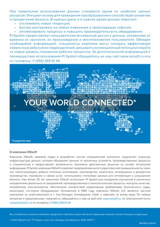 BRCRRU-042215
При правильном использовании данные становятся одним из наиболее ценных
ресурсов. Они дают основу для проведения преобразований и способствуют развитию
и процветанию бизнеса. В нужных руках и в нужное время данные помогают:
•	 отслеживать новые тенденции;
•	 быстро реагировать на любые изменения и происходящие события;
•	 оптимизировать процессы и повышать производительность оборудования.
PI System предоставляет пользователям мгновенный доступ к данным, независимо от
времени их хранения, их происхождения и местоположения пользователя. Обладая
необходимой информацией, специалисты компании могут наладить эффективную
совместную работу всех подразделений, расширить инновационный потенциал и выйти
на новый уровень понимания рабочих процессов. За дополнительной информацией о
преимуществах использования PI System обращайтесь на наш сайт www.osisoft.ru или
по телефону +7 (495) 269 61 44.
О компании OSIsoft
Компания OSIsoft, мировой лидер в разработке систем операционной аналитики, предлагает открытую
инфраструктуру данных, которая объединяет данные от различных устройств, производственные процессы
и специалистов и предоставляет возможность принимать действенные решения на основе актуальной
информации. PI System компании OSIsoft позволяет предприятиям целого ряда отраслей промышленности, таких
как геологоразведка, добыча полезных ископаемых, производство, энергетика, непрерывное и дискретное
производство, перевозки и сфера услуг, использовать потоковые данные для оптимизации и расширения
бизнеса. Уже более 35 лет заказчики OSIsoft используют PI System для внедрения улучшений в различных
направлениях деятельности предприятий: производственные и технологические процессы, контроль качества,
потребление электроэнергии, обеспечение соответствия нормативным требованиям, безопасность труда,
мониторинг состояния оборудования. Основанная в 1980 году, компания OSIsoft, LLC является частной
компанией со штаб-квартирой в г. Сан-Леандро, Калифорния, США, и офисами по всему миру. По любым
вопросам и предложениям, пожалуйста, обращайтесь к нам на веб-сайт www.osisoft.ru, по электронной почте
russia@osisoft.ru и по телефону +7 (495) 269 61 44.
YOUR WORLD CONNECTED*
Все упомянутые названия компаний, продуктов и торговых марок являются товарными знаками соответствующих владельцев.
© 2015 OSIsoft, LLC | 777 Дэвис-стрит, Сан-Леандро, Калифорния, США, 94577 |
*Соединяя мир
 