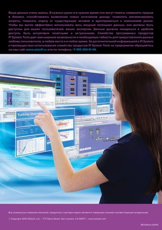 A
Ваши данные очень важны. В нужных руках и в нужное время они могут помочь совершить прорыв
в бизнесе, способствовать выявлению новых источников дохода, позволить минимизировать
затраты, повысить отдачу от существующих активов и адаптироваться к изменениям рынка.
Чтобы вы могли эффективно использовать весь мощный потенциал данных, они должны быть
доступны для ваших пользователей, ваших экспертов. Данные должны находиться в удобном
доступе, быть интуитивно понятными и актуальными. Семейство программных продуктов
PI System Tools дает вам широкие возможности и необходимую гибкость для предоставления данных
любому пользователю, в любом месте и в любое время. За дополнительной информацией о PI System
и преимуществах использования семейства продуктов PI System Tools на предприятии обращайтесь
на наш сайт www.osisoft.ru или по телефону +7 495 269 61 44.
BRTORU4-012915
Все упомянутые названия компаний, продуктов и торговых марок являются товарными знаками соответствующих владельцев.
© Copyright 2015 OSIsoft, LLC | 777 Davis Street, San Leandro, CA 94577 | www.osisoft.com
 