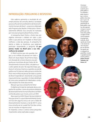 | 11
Este caderno apresenta o resultado de um
amplo processo de consulta aberta à sociedade
para escolha do tema do Relatório de Desenvolvi­
mento Humano do Brasil – 2009/2010,elaborado
pelo Programa das Nações Unidas para o Desen­
volvimento (PNUD). Essa consulta foi realizada
por meio da Campanha Brasil Ponto a Ponto.
A Campanha Brasil Ponto a Ponto teve por
objetivo estimular o debate em todo o país
sobre o que precisa ser mudado no Brasil para
melhorar a vida das pessoas. A campanha foi
aberta a todos os brasileiros, que poderiam
participar respondendo à pergunta: O que
precisa mudar no Brasil para a sua vida
melhorar de verdade?
O PNUD estima que esta questão che­
gou a 100 milhões de pessoas em todo o
Brasil, em duas etapas. Na primeira etapa,
com duração de 3 meses, levamos essa per­
gunta aos municípios de pior Índice de De­
senvolvimento Humano (IDH), à Academia e
a sete capitais do país. Na segunda etapa, que
durou 6 semanas, levamos a questão ao grande
público viaTV,Internet,rádio,jornais e celular.No
final, meio milhão de pessoas de todas as partes
do Brasil responderam, levantando uma grande
riqueza de temas e questões. O relato detalhado
de como esta campanha foi idealizada e condu­
zida está descrito neste documento.
Mas por que essa campanha foi feita?
O objetivo principal da realização dessa cam­
panha foi escolher o tema do próximo Relatório
deDesenvolvimentoHumanoBrasileiro,também
conhecido, pelas suas iniciais, como um RDH.
MasoqueéumRDH?Quemfazesserelatório?
Para que serve? E o que é desenvolvimento huma-
no? Isso tem alguma coisa a ver com o Índice de
Desenvolvimento Humano, o tal de IDH? E como
essa consulta vai ser usada? No final das contas,
isso vai resultar em alguma coisa?
As respostas a esta e a várias outras perguntas
importantes serão explicadas a seguir.
INTRODUÇÃO: PERGUNTAS e RESPOSTAS
Precisamos
conscientizar
as pessoas que o
poder público é
na realidade o
poder do povo e
que os recursos
públicos têm dono,
que é o povo. Há
uma percepção
generalizada do
poder público como
um ente separado
e de que os recursos
públicos, por não
terem dono, podem
ser objeto de toda
sorte de esquema
de apropriação
indevida, desde
aqueles que trocam
a não emissão de
uma nota fical
por um desconto,
até aqueles que
se conjugam em
quadrilhas visando
o superfaturamento
de obras públicas.
Judson Ferreira
Valentim, Rio
Branco, AC
 