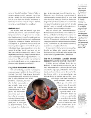 | 13
verno do Distrito Federal e a Vitaderm. Todos os
parceiros ajudaram, pois apoiaram o princípio
de que é importante escutar as pessoas e con­
cordam que fazer um relatório escolhendo o
tema através de uma consulta ampla e aberta é
um sinal de respeito à opinião de cada um.
PARA QUE SERVE?
Um relatório serve, em primeiro lugar, para
informar. Ele pode ser uma ferramenta impor­
tante não somente para governos mas para to­
dos nós, porque com mais informação podemos
estar mais conscientes e atuar mais,ajudando na
solução dos problemas tratados pelo relatório.
Isso depende de querermos usá-lo ou não. Um
relatório pode ser apenas um monte de páginas
rodeado por duas capas ou pode ser parte das
nossas ideias. Para isso, é importante por um
lado que o relatório seja escrito de maneira clara,
objetiva,e,por outro,que nós possamos acre­ditar
que o uso dele possa fazer alguma diferença nas
nossas vidas. O fundamental é tirar o relatório
da estante, dando a ele pernas, para que possa
chegar a novas pessoas e novos lugares.
E o que é desenvolvimento humano?
Sim, vale lembrar que esse não é um relatório
qualquer, mas um Relatório de Desenvolvimento
Humano (um RDH). Essa ideia de desenvolvi-
mento humano pode ser traduzida pela ima­
gem de pessoas levando vidas felizes,
produtivas e rea­lizadas,nas quais
elas te­nham capacidades e
oportunidades para serem
aquilo que desejam ser.
Diferentemente da pers-
pectiva do crescimento
econômico, que vê o
bem-estar de uma socie­
dade apenas pelos recur­
sos ou pela renda que ela
pode gerar, a abordagem
do desenvolvimento huma­
no procura olhar diretamente
para as pessoas, suas experiências, seus pro-
blemas e a partir disso tentar enxergar o todo. O
desenvolvimento humano é feito de baixo para
cima e não de cima para baixo: ele é baseado
na participação de todos e no amadurecimento
dessa participação através do estímulo à razão
públicaº2
, isto é,na busca de melhores argumen­
tos que sejam compartilhados por todos.
Mas isso significa que a renda não é impor­
tanteparaodesenvolvimentohumano?Pelocon­
trário. A renda é importante, sim, mas como um
dos meios para o desenvolvimento e não como
seu fim. É interessante ressaltar essa mudança
de perspectiva:com o desenvolvimento humano,
o foco é transferido do crescimento econômico,
ou da renda, para o do ser humano.
O desenvolvimento humano envolve escolhas.
Envolve um debate sobre o que é mais impor­
tante,sobre o que é valorizado pelas pessoas para
que suas vidas sejam melhores e mais felizes.
Isso tem alguma coisa a ver com o Índice
de Desenvolvimento Humano, o tal de IDH?
O IDH é sempre publicado dentro de um
Relatório de Desenvolvimento Humano. Ele é
uma medida resumida das condições básicas de
vida de uma população,centrada nas dimensões
saúde, co­nhecimento e padrão de vida/renda.
Geralmente, o IDH é o item que chama mais
atenção dentro do relatório. Mas um RDH é bem
mais do que o IDH. Ele é um relatório
sobre um tema, sobre uma re­
alidade que em geral é bem
mais complexa do que pode
ser captado apenas por
um indicador. O IDH tem
o grande mérito de re­
sumir várias discussões
em números, facilitando
o entendimento, dando
uma síntese da realidade
discutida dentro do RDH.
Mas o relatório trata de te­
mas em mais profundidade.
2. O conceito de razão
pública é muito uti-
lizado na discussão de
liberdades constitucio­
nais (por exemplo,
ver Freeman, S. Rawls.
London: Routledge,
2007.), mas é aqui mais
amplamente usado
para referir-se a razões
compartilhadas (políti-
cas, filosóficas etc.)
com outras pessoas na
sociedade.
Na minha opinião
o maior problema,
dentre outros, é
o sucateamento
da educação, em
todos os aspéctos.
Pois só com uma
valorização maciça
da educação é
que se constroi
um estado mais
igualitário e justo.
Por isso defendo
que se a educação
não for colocada
em prioridade
tanto pelo governo
quanto pela família
o nosso país não irá
proporcionar uma
boa qualidade de
vida para todos que
aqui vivem. Ivan
Senna Molina,
Santana, AP
 