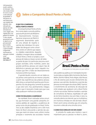14 | Brasil Ponto a Ponto: consulta pública
Sobre a Campanha Brasil Ponto a Ponto
O que foi a Campanha
Brasil Ponto a Ponto?
A Campanha Brasil Ponto a Ponto
foi o nome dado à consulta pública
para escolha do tema do Relatório
de Desenvolvimento Humano
Nacional 2009/2010 do PNUD. O
argumento desenvolvido parte
de uma atitude de respeito à
opinião dos indivíduos. Em socie­
dades tão desiguais como a brasi-
leira, existe um abismo que separa
os cidadãos especialistas daqueles
cidadãos à margem dessa sociedade.
A Brasil Ponto a Ponto se propôs a ouvir
pessoas de todas as classes sociais, de todas
as partes do país. Em particular, procurou ouvir
grupos excluídos, como mulheres, jovens das
grandes periferias, pessoas com algum tipo de
deficiência e pessoas que vivem naqueles mu­
nicípios que têm o Índice de Desenvolvimento
Humano (o IDH) mais baixo.
O grande desafio consistiu em ver todos es­
ses pontos como parte de um mesmo conjunto,
a partir das experiências das próprias pessoas.
Além disso, a campanha foi positiva, pois foi pro­
positiva. Ela não perguntou somente às pessoas
o que está ruim, mas, positivamente, indagou
sobre o que é necessário mudar para que suas
vidas pudessem melhorar de verdade.
Como foi realizada a campanha?
Na realidade, foram realizadas várias consul­
tas, que formaram uma grande campanha. En­
viamos pedidos de sugestões a acadêmicos de
4009 cursos de pós-graduação no Brasil. Visita­
mos as dez cidades brasileiras com o IDH mais
baixo do Brasil, procurando a opinião das pes­
soas que vivem em áreas rurais, sofrem muitas
privações e raramente são escutadas. Fizemos
2
sete audiências públicas em metrópoles brasilei­
ras de todas as regiões (Belo Horizonte,São Paulo,
Belém, Distrito Federal, Porto Alegre, João Pessoa
e Rio de Janeiro) para escutar diretamente das
pessoas suas opiniões. Recebemos a opinião das
pessoas via mensagens de celular (SMS).Tivemos
o envolvimento de secretarias de educação de
vinte estados que ajudaram com a Brasil Ponto
a Ponto nas escolas. Pedimos também a opinião
de consultoras da Natura, espalhadas em 95%
do território brasileiro. Isso sem falar, é claro, na
consulta aberta via Internet, que se multiplicou
em inúmeras entradas em sites de todo o Brasil.
Foram assim várias consultas que, em conjunto,
resumem a ideia de uma consulta única.
E como essa consulta vai ser usada?
A consulta foi usada para mostrar o que é
importante para as pessoas no Brasil e, assim,
Acho que precisa
mudar a política
de Educação. Todos,
sem exceção, devem
ter acesso a escola,
a uma educação
de qualidade. O
País precisa ser
uma democracia
com cidadãos bem
educados. Uma
educação que
apareça em tudo,
até mesmo em
coisas simples como
respeitar fila e um
pedestre no trânsito.
E claro, um país
que permita acesso
ao esporte ao seu
povo, puxando
para a minha
área, é claro. Mas
o esporte também
é importante
instrumento de
educação e inclusão
social.
Cesar Cielo,
São Paulo, SP
 