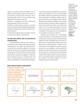 | 15
ajudar na escolha do tema do relatório. Com o
relatório estruturado ao redor dos principais te­
mas, teremos um texto mais relevante e de in­
teresse de todos. Este é o primeiro caderno, mas,
depois dele, lançaremos mais três:
Caderno 2: diagnóstico do tema selecionado
pela população na fase de consulta;
Caderno 3: análise de boas práticas e soluções
para os problemas identificados pela população;
Caderno 4: debate sobre o IDH com foco no con­
texto brasileiro.
É importante enfatizar que a consulta é somente
o começo do relatório, e não o seu fim.
No final das contas, isso vai resultar em
alguma coisa?
O grande desafio aceito por esse relatório é
nãose tornarmaisumdocumentopara tomarpó
na estante. Por essa razão é que, antes de entrar
na fase técnica, estatística, objetiva e formal do
relatório, escutamos a opinião de todos aqueles
que quiseram contribuir. Afinal, a maior riqueza
de um país é o seu povo, sua gente, e nada mais
justo do que construir um relatório a partir do
que os indivíduos pensam e sentem. Com isso,
queremosestabelecernocontextodesserelatório
Brasil Ponto a Ponto: o argumento
A campanha também visou
a estimular o debate em todo
o país sobre o que precisa ser
mudado no Brasil para
melhorar a vida das pessoas.
A partir desse debate, foi
feita a escolha do tema do
RDH 2009/2010, que é
relatada neste caderno.
o início de uma parceria do PNUD com cada indi­
víduo que se interessa em ter uma vida melhor
de verdade: o PNUD se compromete a estudar os
temas escolhidos e a devolver relatórios que se­
jam escritos em uma linguagem clara, concreta,
falando dos problemas e soluções com o desejo
de vê-las postas em prática.E pede a cada pessoa
que ler esse relatório que faça o seu melhor para
colocar a mão na massa, para aplicar no seu dia
a dia,na sua escola,na sua vizinhança,na sua co­
munidade a informação que vai ser gerada por
esse trabalho nos próximos cadernos.
Sabemos que somente com a participação
contínua de todos os interessados na busca de
soluções para nossos principais problemas é que
podemos mudar a realidade que nos oprime. Sa­
bemos que isso pode parecer utópico, mas acre-
ditamos que cada pessoa tem o poder de con­
tribuir para a construção de um país mais justo,
através de suas atividades e escolhas diárias. A
atitude e compromisso de quem se sentir parte
desse projeto é a única promessa de mudança
concreta que todos nós temos. Com cada um fa­
zendo a sua parte (governo, empresas, famílias
etc.), pode-se fazer desse relatório um instru­
mento útil para uma vida melhor.
É preciso um
conjunto de medidas
que aumentem
o potencial de
crescimento do país
e permitam elevar
o nível de emprego
e renda. A lista dos
desejos é conhecida:
reformas tributária,
trabalhista,
previdenciária,
da estrutura dos
gastos públicos
e política, que
requerem complexas
mudanças
constitucionais.
Mailson da
Nóbrega,
Brasília, DF
Cada um sabe da sua vida
e tem um ponto de vista
 
