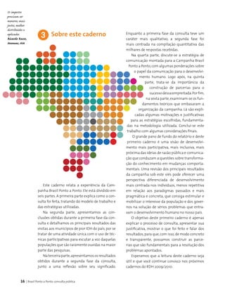 16 | Brasil Ponto a Ponto: consulta pública
Enquanto a primeira fase da consulta teve um
caráter mais qualitativo, a segunda fase foi
mais centrada na compilação quantitativa das
milhares de respostas recebidas.
Na quarta parte, discute-se a estratégia de
comunicação montada para a Campanha Brasil
Ponto a Ponto,com algumas ponderações sobre
o papel da comunicação para o desenvolvi­
mento humano. Logo após, na quinta
parte, trata-se da importância da
cons­trução de parcerias para o
sucessodessaempreitada.Porfim,
na sexta parte,examinam-se os fun­
damentos teóricos que embasaram a
organização da campanha. Lá são expli­
cadas algumas motivações e justificativas
para as estratégias escolhidas, fundamenta­
das na metodologia utilizada. Conclui-se este
trabalho com algumas considerações finais.
O grande pano de fundo do relatório e deste
primeiro caderno é uma visão de desenvolvi­
mento mais participativa, mais inclusiva, mais
próxima das ideias de razão pública e comunica­
ção que conduzam a questões sobre transforma­
ção do conhecimento em mudanças comporta­
mentais. Uma revisão dos principais resultados
da campanha sob este viés pode oferecer uma
perspectiva diferenciada de desenvolvimento
mais centrada nos indivíduos, menos repetitiva
em relação aos paradigmas passados e mais
pragmática e concreta, que consiga estimular e
mobilizar o interesse da população e dos gover­
nos na solução de sérios problemas que entra­
vam o desenvolvimento humano no nosso país.
O objetivo deste primeiro caderno é apenas
explicar o processo de consulta, apresentar sua
justificativa, mostrar o que foi feito e falar dos
resultados, para que, com isso, de modo concreto
e transparente, possamos construir as parce­
rias que são fundamentais para a resolução dos
problemas apontados.
Esperamos que a leitura deste caderno seja
útil e que você continue conosco nos próximos
cadernos do RDH 2009/2010.
3
Este caderno relata a experiência da Cam­
panha Brasil Ponto a Ponto. Ele está dividido em
seis partes. A primeira parte explica como a con­
sulta foi feita, tratando do modelo de trabalho e
das estratégias utilizadas.
Na segunda parte, apresentamos as con­
clusões obtidas durante a primeira fase da con­
sulta e detalhamos os principais resultados das
visitas aos municípios de pior IDH do país, por se
tratar de uma atividade única com o uso de téc­
nicas participativas para escutar a voz daquelas
populações que são raramente ouvidas na maior
parte das pesquisas.
Naterceiraparte,apresentamososresultados
obtidos durante a segunda fase da consulta,
junto a uma reflexão sobre seu significado.
Sobre este caderno
Os impostos
precisam ser
menores, mais
justos, melhor
distribuídos e
aplicados.
Ricardo Russo,
Manaus, AM
 