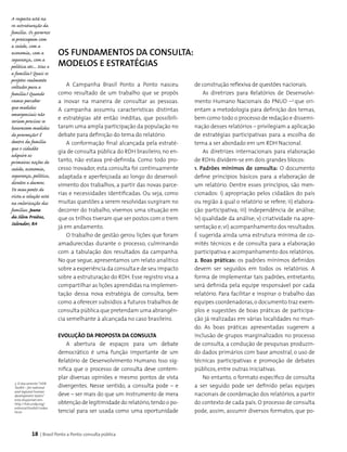 18 | Brasil Ponto a Ponto: consulta pública
Os Fundamentos da Consulta:
modelos e estratégias
A Campanha Brasil Ponto a Ponto nasceu
como resultado de um trabalho que se propôs
a inovar na maneira de consultar as pessoas.
A campanha assumiu características distintas
e estratégias até então inéditas, que possibili­
taram uma ampla participação da população no
debate para definição do tema do relatório.
A conformação final alcançada pela estraté­
gia de consulta pública do RDH brasileiro, no en­
tanto, não estava pré-definida. Como todo pro­
cesso inovador, esta consulta foi continuamente
adaptada e aperfeiçoada ao longo do desenvol­
vimento dos trabalhos, a partir das novas parce­
rias e necessidades identificadas. Ou seja, como
muitas questões a serem resolvidas surgiram no
decorrer do trabalho, vivemos uma situação em
que os trilhos tiveram que ser postos com o trem
já em andamento.
O trabalho de gestão gerou lições que foram
amadurecidas durante o processo, culminando
com a tabulação dos resultados da campanha.
No que segue, apresentamos um relato analítico
sobre a experiência da consulta e de seu impacto
sobre a estruturação do RDH. Esse registro visa a
compartilhar as lições aprendidas na implemen­
tação dessa nova estratégia de consulta, bem
como a oferecer subsídios a futuros trabalhos de
consulta pública que pretendam uma abrangên­
cia semelhante à alcançada no caso brasileiro.
Evolução da Proposta da Consulta
A abertura de espaços para um debate
democrático é uma função importante de um
Relatório de Desenvolvimento Humano. Isso sig­
nifica que o processo de consulta deve contem­
plar diversas opiniões e mesmo pontos de vista
divergentes. Nesse sentido, a consulta pode – e
deve – ser mais do que um instrumento de mera
obtenção de legitimidade do relatório,tendo o po­
tencial para ser usada como uma oportunidade
de cons­trução reflexiva de questões nacionais.
As diretrizes para Relatórios de Desenvolvi­
mento Humano Nacionais do PNUD –3
que ori­
entam a metodologia para definição dos temas,
bem como todo o processo de redação e dissemi­
nação desses relatórios – privilegiam a aplicação
de estratégias participativas para a escolha do
tema a ser abordado em um RDH Nacional.
As diretrizes internacionais para elaboração
de RDHs dividem-se em dois grandes blocos:
1. Padrões mínimos de consulta: O documento
define princípios básicos para a ela­boração de
um relatório. Dentre esses princípios, são men­
cionados: i) apropriação pelos cidadãos do país
ou região à qual o relatório se refere; ii) elabora­
ção participativa; iii) independência de análise;
iv) qualidade da análise; v) criatividade na apre­
sentação e;vi) acompanhamento dos resultados.
É sugerida ainda uma estrutura mínima de co­
mitês técnicos e de consulta para a elaboração
participativa e acompanhamento dos relatórios.
2. Boas práticas: os padrões mínimos definidos
devem ser seguidos em todos os relatórios. A
forma de implementar tais padrões, entretanto,
será definida pela equipe responsável por cada
relatório. Para facilitar e inspirar o trabalho das
equipes coordenadoras,o documento traz exem­
plos e sugestões de boas práticas de participa­
ção já realizadas em várias localidades no mun­
do. As boas práticas apresentadas sugerem a
inclusão de grupos marginalizados no processo
de consulta, a condução de pesquisas produzin­
do dados primários com base amostral, o uso de
técnicas participativas e promoção de debates
públicos, entre outras iniciativas.
No entanto, o formato específico de consulta
a ser seguido pode ser definido pelas equipes
nacionais de coordenação dos relatórios, a partir
do contexto de cada país. O processo de consulta
pode, assim, assumir diversos formatos, que po­
3. O documento“HDR
Toolkit – for national
and regional human
development teams”
está disponível em:
http://hdr.undp.org/
external/toolkit/index.
html
A resposta está na
re-estruturação da
família. Os governos
se preocupam com
a saúde, com a
economia, com a
segurança, com a
política etc... Mas e
a família? Quais os
projetos realmente
voltados para a
família? Quando
vamos perceber
que medidas
emergenciais não
seriam precisas se
houvessem medidas
de prevenção? É
dentro da família
que o cidadão
adquire as
primeiras noções de
saúde, economia,
segurança, política,
direitos e deveres.
Do meu ponto de
vista a solução está
na valorização das
famílias. Jeane
da Silva Freitas,
Salvador, BA
 
