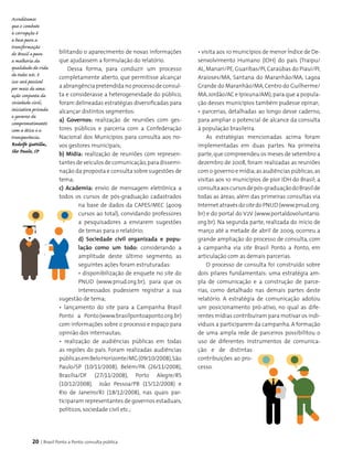 20 | Brasil Ponto a Ponto: consulta pública
bilitando o aparecimento de novas informações
que ajudassem a formulação do relatório.
Dessa forma, para conduzir um processo
completamente aberto, que permitisse alcan­çar
a abrangência pretendida no processo de consul­
ta e considerasse a heterogeneidade do público,
foram delineadas estratégias diversificadas para
alcançar distintos segmentos:
a) Governos: realização de reuniões com ges-
tores públicos e parceria com a Confederação
Nacional dos Municípios para consulta aos no­
vos gestores municipais;
b) Mídia: realização de reuniões com represen­
tantes de veículos de comunicação,para dissemi­
nação da proposta e consulta sobre sugestões de
tema;
c) Academia: envio de mensagem eletrônica a
todos os cursos de pós-gra­duação cadastrados
na base de dados da CAPES/MEC (4009
cursos ao total), convidando professores
a pesquisadores a enviarem sugestões
de temas para o relatório;
d) Sociedade civil organizada e popu-
lação como um todo: considerando a
amplitude deste último segmento, as
seguintes ações foram estruturadas:
• disponibilização de enquete no site do
PNUD (www.pnud.org.br), para que os
inte­ressados pudessem registrar a sua
sugestão de tema;
• lançamento do site para a Campanha Brasil
Ponto a Ponto(www.brasilpontoaponto.org.br)
com informações sobre o processo e espaço para
opinião dos internautas;
• realização de audiências públicas em todas
as regiões do país. Foram realizadas audiências
públicasemBeloHorizonte/MG(09/10/2008),São
Paulo/SP (10/11/2008), Belém/PA (26/11/2008),
Brasília/DF (27/11/2008), Porto Alegre/RS
(10/12/2008), João Pessoa/PB (15/12/2008) e
Rio de Janeiro/RJ (18/12/2008), nas quais par­
ticiparam representantes de governos estaduais,
políticos, sociedade civil etc.;
• visita aos 10 municípios de menor Índice de De­
senvolvimento Humano (IDH) do país (Traipu/
AL,Manari/PE,Guaribas/PI,Caraúbas do Piauí/PI,
Araioses/MA, Santana do Maranhão/MA, Lagoa
Grande do Maranhão/MA,Centro do Guilherme/
MA,Jordão/AC e Ipixuna/AM),para que a popula­
ção desses municípios também pudesse opinar;
• parcerias, detalhadas ao longo desse caderno,
para ampliar o potencial de alcance da consulta
à população brasileira.
As estratégias mencionadas acima foram
implementadas em duas partes. Na primeira
parte,que compreendeu os meses de setembro a
dezembro de 2008, foram realizadas as reuniões
com o governo e mídia;as audiências públicas;as
visitas aos 10 municípios de pior IDH do Brasil; a
consultaaoscursosdepós-graduaçãodoBrasilde
todas as áreas; além das primeiras consultas via
Internet através do site do PNUD (www.pnud.org.
br) e do portal do V2V (www.portaldovoluntario.
org.br). Na segunda parte, realizada do início de
março até a metade de abril de 2009, ocorreu a
grande ampliação do processo de consulta, com
a campanha via site Brasil Ponto a Ponto, em
articulação com as demais parcerias.
O processo de consulta foi construído sobre
dois pilares fundamentais: uma estratégia am­
pla de comunicação e a construção de parce­
rias, como detalhado nas demais partes deste
relatório. A estratégia de comunicação adotou
um posicionamento pró-ativo, no qual as dife­
rentes mídias contribuíram para motivar os indi­
víduos a participarem da campanha. A formação
de uma ampla rede de parceiros possibilitou o
uso de dife­rentes instrumentos de comunica­
ção e de distintas
contribuições ao pro­
cesso.
Acreditamos
que o combate
à corrupção é
a base para a
transformação
do Brasil e para
a melhoria da
qualidade de vida
de todos nós. E
isso será possível
por meio de uma
ação conjunta da
sociedade civil,
iniciativa privada
e governo de
comprometimento
com a ética e a
transparência.
Rodolfo Guttilla,
São Paulo, SP
 