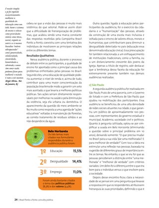 24 | Brasil Ponto a Ponto: consulta pública
cebeu-se que a visão das pessoas é muito mais
sistêmica do que setorial. Pode-se assim dizer
que a dificuldade de hierarquização de proble­
mas, que acabou sendo uma marca constante
das respostas recebidas pela Campanha Brasil
Ponto a Ponto, coexistiu com uma tentativa dos
indivíduos de mostrarem as principais relações
entre os dife­rentes temas.
Resultados Qualitativos
Nessa audiência pública, durante o processo
de debate entre os participantes, a qualidade de
ensino foi apontada como a principal causa dos
problemas enfrentados pelas pessoas no Brasil.
Segundo eles, uma educação de qualidade pode­
ria aumentar o nível de renda e, acima de tudo,
contribuir para uma maior conscientização da
população brasi­leira de modo a garantir um voto
mais acertado, o que levaria a melhores políticas
públicas. Tais ações seriam diretamente respon­
sáveis por melhorias na saúde e pela diminuição
da violência, seja ela urbana ou doméstica. O
aparecimento da questão do meio ambiente se
fez muito como resposta a uma agenda de“ações
educativas” voltadas à manutenção de florestas,
ao correto tratamento de resíduos sólidos e ao
não desperdício da água.
Belo Horizonte
Os três temas mais
citados nos formulários
respondidos durante a
audiência pública foram:
Foram ainda bastante citados
o tema das políticas públicas
(8,3%) e dos valores (4,4%).
1º 15,5%
14,4%
11,0%
2º
3º
Educação
Desigualdade
Emprego
MG
Outra questão, ligada à educação pelos par­
ticipantes da audiência, foi o exercício da cida­
dania e a “humanização” das pessoas, através
da construção de uma escola mais inclusiva e
voltada para o ensino de valores éticos, morais e
humanistas, que contribuiriam para diminuir a
desigualdade detectada no país (educação essa
denominada educação cívica). Essa preocupação
foi também relacionada a um enfraquecimento
de instituições tradicionais, como a família, ou
a um distanciamento crescente dos jovens da
Igreja. Apenas a título de registro, vale destacar
que a lembrança dessa faceta da educação foi
extremamente presente também nas demais
audiências realizadas.
2| São Paulo
A segunda audiência pública foi realizada em
São Paulo, fruto de uma parceria, com o Governo
do Estado e com a Prefeitura de São Paulo, que
ajudou na mobilização dos participantes. Essa
audiência se beneficiou de uma alta densidade
de redes sociais atuantes na cidade,o que garan­
tiu um público de aproximadamente 100 pes­
soas, com representantes do governo estadual e
municipal, Academia, sociedade civil e políticos.
Quanto à pergunta utilizada, optou-se por sim­
plificar a usada em Belo Horizonte (eliminando
a questão sobre o principal problema em 10
anos), deixando somente: “O que precisa mudar
no Brasil para a sua vida ‘dar uma melhorada’? E
para melhorar de verdade?” Com isso a ideia era
estimular uma reflexão nas pessoas, baseada na
sugestão de diferentes graus de importância en­
tre os temas. No entanto, o que se viu foi que as
pessoas perceberam a distinção entre “uma me-
lhorada” e “melhorar de verdade” com critérios
variados.Um deles foi a diferença entre o que era
bom para o indivíduo versus o que era bom para
a sociedade.
Depois desse encontro ficou clara a necessi­
dade de se pensar em uma pergunta que levasse
a res­postas em que os respondentes atribuíssem
hierarquia às suas prioridades, definindo o que é
É muito simples
e já foi repetido
exaustivamente:
melhorar a
qualidade da
educação como um
todo. Rever o sistema
de ensino e colocar
como prioridades
valores como ética,
moral, respeito ao
outro e a si mesmo.
Ressaltar "valores
ultrapassados"
como generosidade,
solidariedade,
sinceridade,
honestidade e,
sobretudo, o amor.
Sem amor nada
podemos fazer para
melhorar o mundo.
E nem a nós mesmos.
Sérgio Abreu, Rio
de Janeiro, RJ
 