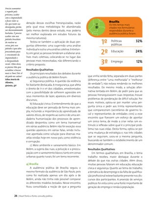 26 | Brasil Ponto a Ponto: consulta pública
Precisa aumentar
o respeito pelo
próximo, acabar
com a impunidade
e fazer valer as
leis que tanto sao
divulgadas, porém
sao descaradamente
burladas. Ë preciso
acabar com esse
jeitinho brasileiro
de resolver as
coisas, pois esse
jeitinho é que abre
prescedentes para
o crescimento da
impunidade e
a desigualdade
social. Além disso,
as pessoas têm que
acreditar e buscar
mais a Deus! Pois só
ele pode nos salvar!
Edna Maria de
Oliveira,
Goiania, GO
deração dessas esco­lhas hierarquizadas, razão
pela qual essa metodologia foi abandonada
(pelo menos dentro desse estudo, mas poderia
ser me­lhor explorada em estudos futuros da
mesma natureza).
Testou-se também a aplicação de duas per­
guntas diferentes: uma sugerindo uma análise
individual e outra uma análise coletiva.Entretan­
to,em geral,as pessoas tenderam a elaborar aná­
lises mais coletivas, colocando-se no lugar das
pessoas mais necessitadas, não diferenciando o
critério proposto.
Resultados Qualitativos
Os principais resultados dos debates durante
a audiência pública de Belém foram:
a) Segurança pública: A questão da violência
foi bastante destacada. A insegurança, que afeta
o direito de ir e vir dos cidadãos, amedrontados
com a possibilidade de sofrerem agressões em
seus momentos de lazer, apareceu em diversos
discursos;
b) Educação cívica: O entendimento de que a
educação deve ser pensada de forma mais am­
pla, incluindo a importância do aprendizado de
valores éticos, de respeito ao outro e de uma ver­
dadeira humani­zação dos processos de apren­
dizado des­pontou como um tema transversal
em várias audiência. Belém não foi exceção: essa
questão apareceu em várias falas, sendo inclu­
sive apontada como solução para diversas ma­
zelas vividas hoje em nosso país, como violência
e corrupção;
c) Meio ambiente e saneamento básico: Em
Belém, a sujeira das ruas, a poluição e a preocu­
pação com o saneamento básico, tanto em zonas
urbanas quanto rurais, foi um tema recorrente.
4| Brasília
A audiência pública de Brasília seguiu o
mesmo formato da audiência de São Paulo, pois
como foi realizada apenas um dia após a de
Belém, ainda não tinha sido possível comparar
os diferentes modelos testados. Nesse encontro,
ficou consolidada a noção de que a pergunta
que vinha sendo feita, separada em duas partes
(diferença entre “uma melhorada” e “melhorar
de verdade”), não estava rendendo os melhores
resultados. Do mesmo modo, a solução alter­
nativa tentada em Belém, de pedir para que as
pessoas hierarquizassem suas respostas, trouxe
problemas de ponderação de difícil solução. Por
esses motivos, optou-se por manter uma per­
gunta única e pedir aos trinta representantes
que compareceram (secretários de governo lo­
cal e representantes de entidades civis) a esse
encontro que fizessem um esforço de apontar
um único tema, de modo a criar nelas um es­
tímulo à reflexão sobre qual é o principal prob­
lema nas suas vidas. Desta forma, optou-se por
uma mudança de estratégia e, nas três cidades
que se seguiram, usou-se a mesma pergunta,
buscando-se também o estabelecimento de um
denominador comum.
Resultados Qualitativos
Em termos qualitativos, em Brasília, o tema
trabalho recebeu maior destaque durante o
debate do que nas outras cidades. Além disso,
muitas pessoas falaram em educação, educação
cívica e segurança. Quanto ao tema do trabalho,
a temática do desemprego e da falta de qualifica­
ção profissional esteve bastante presente nos dis­
cursos dos participantes. A provisão de serviços
públicos foi vista como uma fonte importante de
geração de emprego e renda à população.
Brasília
Os três temas mais
citados nos formulários
respondidos durante a
audiência pública foram:
1º 32%
24%
12%
2º
3º
Políticas
públicas
Educação
Emprego
DF
 