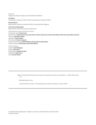 Realização
Programa das Nações Unidas para o Desenvolvimento (PNUD)
Kim Bolduc
Coordenadora-residente da ONU no Brasil e representante-residente do PNUD
Maristela Baioni
Representante-residente assistente do PNUD e Coordenadora de Programa
Carlos Dario Arboleda Bayer
Representante-residente assistente para Operações
Equipe Relatório de Desenvolvimento Humano
Coordenador Geral: Flavio Comim
Equipe Técnica: Moema Dutra Freire, Anna Davison, Sabrina Galeno, Ana Carolina Vieira Ribeiro, Pedro Vasconcelos Maia do Amaral
Consultor: Alexandre Frediani
Operações: Carolina Vilalva
Comunicação: Percival Caropreso
Assessoria de Imprensa: Amélia Whitaker, Gilmara Oliveira, Kelly Schwarz
Assessoria Internet: Wilton Rossi, Flavio Hideo Mikami
Produção Editorial
Tradutor: David Pettigrove
Revisão: Letícia Féres
Projeto gráfico: Marilda Donatelli
Infográficos: Mario Kanno
Fotos: Gustavo Pelizon
Relatório de desenvolvimento humano, 2009-2010: Brasil ponto a ponto; consulta pública. – Brasília: PNUD, 2009.
p. 72
ISBN: 978-85-88201-06-4
1. Desenvolvimento Humano 2. Participação Social 3. Análise de Pesquisas 4. Brasil I. PNUD
A reprodução desta publicação, na íntegra ou em parte, é permitida desde que citada a fonte.
Impresso no Brasil.
 