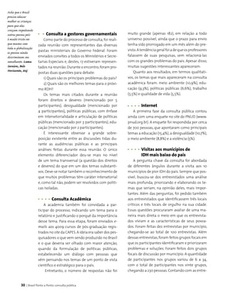 30 | Brasil Ponto a Ponto: consulta pública
Consulta a gestores governamentais
Como parte do processo de consulta, foi reali-
zada reunião com representantes das diversas
pastas ministeriais do Governo Federal. Foram
enviados convites a todos os Ministérios e Secre­
tarias Especiais e, destes, 17 estiveram represen­
tados na reunião.Durante o encontro,foram pro­
postas duas questões para debate:
1) Quais são os principais problemas do país?
2) Quais são os melhores temas para o próxi-
mo RDH?
Os temas mais citados durante a reunião
foram direitos e deveres (mencionado por 5
participantes), desigualdade (mencionado por
4 participantes), políticas públicas, com ênfase
em intersetorialidade e articulação de políticas
públicas (mencionado por 3 participantes), edu­
cação (mencionado por 2 participantes).
É interessante observar a grande sobre­
posição existente entre as discussões tidas du­
rante as audiências públicas e as principais
análises fei­tas durante essa reunião. O único
elemento diferenciador deu-se mais no nível
de um tema transversal (a questão dos direitos
e deveres) do que em um dos temas substanti­
vos.Deve-se notar também o reconhecimento de
que muitos problemas têm caráter intersetorial
e, como tal não, podem ser resolvidos com políti­
cas isoladas.
	 Consulta Acadêmica
A academia também foi convidada a par­
ticipar do processo, indicando um tema para o
relatório e justificando o porquê da importância
desse tema. Para essa etapa, foram enviados e-
mails aos 4009 cursos de pós-graduação regis­
trados no site da CAPES.A ideia era saber dos pes­
quisadores o que vem sendo produzido no Brasil
e o que deveria ser olhado com maior atenção,
quando da formulação de políticas públicas,
estabelecendo um diálogo com pessoas que
vêm pensando nos temas de um ponto de vista
científico e estratégico para o país.
Entretanto, o número de respostas não foi
muito grande (apenas 182), em relação a todo
universo possível, ainda que o prazo para envio
tenha sido prorrogado em um mês além do pre­
visto.A tendênciageralfoiadequeosprofessores
falassem de suas pesquisas, sem relacioná-las
com os grandes problemas do país. Apesar disso,
muitas sugestões interessantes apareceram.
Quanto aos resultados, em termos qualitati­
vos, os temas que mais apareceram na consulta
acadêmica foram: meio ambiente (10,9%), edu­
cação (9,3%), políticas públicas (6,6%), trabalho
(5,5%) e qualidade de vida (5,5%).
	 Internet
A primeira fase da consulta pública contou
ainda com uma enquete no site do PNUD (www.
pnud.org.br). A enquete foi respondida por cerca
de 700 pessoas, que apontaram como principais
temas a educação (15,4%),a desigualdade (10,7%),
o meio ambiente (8,8%) e a violência (5%).
	 Visitas aos municípios de
	 IDH mais baixo do país
A pergunta chave da consulta foi abordada
de diferentes ângulos durante a visita aos 10
municípios de pior IDH do país. Sempre que pos­
sível, buscou-se dos entrevistados uma análise
mais profunda, priorizando e elaborando os te­
mas que seriam, na opinião deles, mais impor­
tantes. Além das perguntas, foi pedido também
aos entrevistados que identificassem três locais
críticos e três locais de orgulho na sua cidade.
Essas questões procuraram avaliar de uma ma­
neira mais direta o meio em que os entrevista­
dos viviam e as características de seus povoa­
dos. Foram feitas dez entrevistas por município,
chegando-se ao total de 100 entrevistas. Além
dessas entrevistas,foram feitos grupos focais em
que os participantes identificaram e priorizaram
problemas e soluções. Foram feitos dois grupos
focais de discussão por município. A quantidade
de participantes nos grupos variou de 6 a 34,
com o total de participantes nos vinte grupos,
chegando a 230 pessoas.Contando com as entre­
Acho que o Brasil
precisa educar
melhor as crianças
para que elas
cresçam respeitando
outras pessoas pois
é muito triste ver
que mesmo com
toda a globalização
as pessoas ainda
discriminam seu
semelhante. Luma
Saraiva, Belo
Horizonte, MG
 