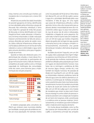 | 31
vistas, tivemos uma consulta que envolveu 320
moradores dos 10 municípios com o menor IDH
do Brasil.
Através de uma análise dos dados levantados
foi possível agrupá-los em temas, identificando
os mais abordados pelas entrevistas e grupos de
discussão. Nas entrevistas individuais, o tema
mais citado foi a geração de renda. Nos grupos
de discussão, os temas identificados com maior
frequência foram saúde, educação e infraestru­
tura. Os temas relacionados à saúde e educação
trataram prioritariamente da falta de acesso a
serviços oferecidos por postos de saúde e esco­
las. Sobre a falta de infraestrutura, ênfase espe­
cial foi dada às deficiências em termos de malha
rodoviária e acesso à eletricidade e água, tanto
para consumo doméstico como para irrigação e
criação de animais.
Quando se tratou dos obstáculos para a im­
plementação das soluções, o maior desses foi a
governança. Em particular, os participantes do
grupo mencionaram tanto a falta de interesse e
competência do poder público como a limitada
capacidade de mobilização das comunidades
onde eles vivem, como barreiras para a imple­
mentação das soluções propostas.
O relatório preparado pelos consultores do
PNUD que visitaram esses municípios detalha
por localidade a ampla gama de problemas vivi­
dos por essas populações. Por exemplo, mostra
como nos povoados de Pé da Serra e Sítios Baixa
(em Manari/PE, com um IDH de 0.467) o acesso
à água foi a prioridade identificada pelos seus
moradores. A falta de água, em uma região
que carece de infraestrutura, dificulta o cultivo
agrícola e torna o dia a dia massacrante para as
pessoas, devido à necessidade de terem de ir di­
ariamente coletar água no poço mais próximo.
As ruas de acesso são de areia e esburacadas,
impedindo a chegada de carros pequenos. Por
outro lado, no Bairro Sueiro Sales (em Jordão/AC,
com um IDH de 0.475), que recebeu imigrantes
depois da quebra dos seringais de 1993, quando
a borracha local já não conseguiu competir in­
ternacionalmente, encontramos uma grande
demanda por moradia e alternativas de geração
de renda.
Na Aldeia Aconã (em Traipu/AL, com um IDH
de 0.479), onde a população é de origem indíge­
na, apareceu nas entrevistas um forte sentimen­
to de opressão das mulheres, mostrando que os
problemas afetados pelas populações que vivem
em lugares de desenvolvimento humano mais
baixo não se restringem a problemas de falta
de recursos (água, energia, comida etc.), mas
também de relações humanas. No povoado de
Brejão (em Guaribas/PI, com um IDH de 0.479),
os entrevistados relataram problemas tanto de
falta de água como de violência doméstica e al­
coolismo. A combinação de múltiplas privações
como característica dos níveis mais baixos de de­
senvolvimento humano foi também encontrada
no Bairro do Jacaré (em Centro do Guilherme/
MA, com um IDH de 0.484), que é uma invasão
de moradores que viviam na área rural e foram
buscar emprego no centro urbano. As pessoas vi­
vendo lá coexistem com o estigma de moradores
de um bairro de marginais, onde a prostituição
e a violência entre as pessoas imperam. Simul­
taneamente, os moradores que vivem lá falaram
sobre o medo de serem expulsos do bairro.
Em muitas dessas localidades, como na Ilha
das Canárias (em Araioses/MA, com um IDH de
0.486), a característica principal das privações
Obstáculos Frequência
Governo não se interessa
nem investe
10%
Prefeito/administração 8%
Falta de união 8%
Passividade do povo 7%
Pouca renda 4%
Falta emprego 4%
Considero que a
minha vida poderia
melhorar se no Brasil
existisse menos
desigualdade social,
se as pessoas que
gostam de trabalhar
conseguissem
oportunidades para
poderem mostrar seu
potencial. De outra
forma o país poderia
também possibilitar
mais segurança
às pessoas que são
honestas, descentes
e trabalhadoras
porque sabemos
que a violência
está invadindo
nossos lares e
viver com medo é
realmente horrível
para qualquer ser
humano. Marina
Alessandra de
Oliveira, Nova
Andradina, MS
 