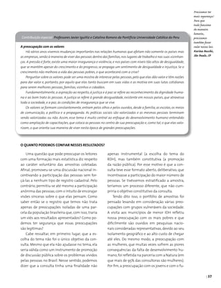 | 37
Uma questão que pode preocupar os leitores
com uma formação mais estatística diz respeito
ao caráter voluntário das amostras coletadas.
Afinal, promoveu-se uma discussão nacional in­
centivando a participação das pessoas sem for­
çá-las a nenhum tipo de registro cadastral. Pelo
contrário, permitiu-se até mesmo a participação
anônima das pessoas,com o intuito de encorajar
visões sinceras sobre o que elas pensam. Como
saber então se o registro que temos não trata
apenas de preocupações isoladas de uma par­
cela da população brasileira que, com isso, traria
um viés aos resultados apresentados? Como po­
demos ter segurança que essas preocupações
são legítimas?
Cabe ressaltar, em primeiro lugar, que a es­
colha do tema não foi o único objetivo da con­
sulta. Mesmo que ela não ajudasse no tema, ela
seria válida como um instrumento de promoção
de discussão pública sobre os problemas vividos
pelas pessoas no Brasil. Nesse sentido, podemos
dizer que a consulta tinha uma finalidade não
Contribuição especial Professores Javier Iguíñiz e Catalina Romero da Pontifícia Universidade Católica do Peru
A preocupação com os valores
Há vários anos vivemos mudanças importantes nas relações humanas que afetam não somente os países mas
as empresas,senão à maneira de viver das pessoas dentro das famílias,nos lugares de trabalho e nas suas vizinhan-
ças. A pressão é forte, existe uma maior insegurança e violência, e nos países com níveis tão altos de desigualdade,
que se mantêm apesar do crescimento e do progresso, se propaga um sentimento de desigualdade e injustiça. Se o
crescimento não melhora a vida das pessoas pobres, o que acontecerá com a crise?
Perguntar sobre os valores pode ser uma mostra de interesse pelas pessoas,pelo que elas dão valor e têm razões
para dar valor e, portanto, por aquilo que elas tanto buscam em suas vidas e as motiva em suas lutas cotidianas
para serem melhores pessoas, famílias, vizinhos e cidadãos.
Fundamentalmente, a aspiração ao respeito, à justiça e à paz se refere ao reconhecimento da dignidade huma-
na e ao bom trato às pessoas. A justiça se refere à grande desigualdade, existente em nossos países, que atravessa
toda a sociedade, e a paz, às condições de insegurança que se vive.
Os valores se formam constantemente, entram pelos olhos e pelos ouvidos, desde a família, as escolas, os meios
de comunicação, a política e a propaganda. As práticas sociais são valorizadas e as mesmas pessoas terminam
sendo valorizadas ou não. Assim, esse tema é muito central ao enfoque do desenvolvimento humano entendido
como ampliação de capacitações, que coloca as pessoas no centro de sua preocupação e, como tal, o que elas valo-
rizam, o que orienta sua maneira de viver nesta época de grandes preocupações.
Precisamos ter
mais segurança!
Para que
tudo funcione
de maneira
honesta,
precisamos
também fazer
valer nossas leis.
Karina Bacchi,
São Paulo, SP
apenas instrumental (a escolha do tema do
RDH), mas também constitutiva (a promoção
da razão pública). Por esse motivo é que a con­
sulta teve esse formato aberto, deliberativo, que
incentivasse a participação do maior número de
pessoas. Se tivéssemos estratificado a amostra,
teríamos um processo diferente, que não cum­
priria o objetivo constitutivo da consulta.
Tendo dito isso, o portfólio de amostras foi
pensado levando em consideração várias preo­
cupações com grupos vulneráveis da sociedade.
A visita aos municípios de menor IDH refletiu
nossa preocupação com os mais pobres e que
dificilmente são ouvidos em pesquisas nacio­
nais consideradas representativas, devido ao seu
isolamento geográfico e ao alto custo de chegar
até eles. Do mesmo modo, a preocupação com
as mulheres, que muitas vezes sofrem as piores
consequências da falta de desenvolvimento hu­
mano, foi refletida na parceria com a Natura (em
que mais de 95% das consultoras são mulheres).
Por fim,a preocupação com os jovens e com o fu­
O quanto podemos confiar nesses resultados?
 