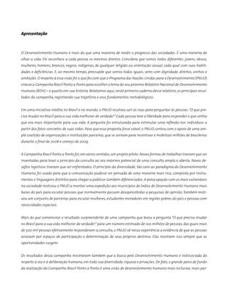 Apresentação
O Desenvolvimento Humano é mais do que uma maneira de medir o progresso das sociedades. É uma maneira de
olhar a vida. Ele reconhece a cada pessoa os mesmos direitos. Considera que somos todos dife­­rentes: jovens, idosos,
mulheres, homens, brancos, negros, indígenas, de qualquer religião ou orientação se­xual, cada qual com suas habili-
dades e deficiências. E, ao mesmo tempo, pressupõe que somos todos iguais: seres com dignidade, direitos, sonhos e
ambições.O respeito à essa visão foi o que fez com que o Programa das Nações Unidas para o Desenvolvimento (PNUD)
criasse a Campanha Brasil Ponto a Ponto para escolher o tema do seu próximo Relatório Nacional de Desenvolvimento
Humano (RDH) – o quarto em sua história. Relatamos aqui,neste primeiro caderno desse relatório,os principais resul-
tados da campanha, registrando sua trajetória e seus fundamentos metodológicos.
Em uma iniciativa inédita no Brasil e no mundo, o PNUD resolveu sair às ruas para perguntar às pessoas:“O que pre-
cisa mudar no Brasil para a sua vida melhorar de verdade?”Cada pessoa teve a liberdade para responder o que sentia
que era mais importante para sua vida. A pergunta foi estruturada para estimular uma reflexão nos indivíduos a
partir dos fatos concretos de suas vidas. Para que essa proposta fosse viável, o PNUD contou com o apoio de uma am-
pla coalizão de organizações e instituições parceiras, que se uniram para incentivar e mobilizar milhões de brasileiros
durante o final de 2008 e começo de 2009.
A Campanha Brasil Ponto a Ponto foi,em vários sentidos,um projeto piloto.Novas formas de trabalhar tiveram que ser
inventadas para levar o princípio da consulta ao seu máximo potencial de uma consulta ampla e aberta. Novos de-
safios logísticos tiveram que ser enfrentados. O princípio da diversidade, tão caro ao paradigma do Desenvolvimento
Humano, foi usado para que a comunicação pudesse ser pensada de uma maneira mais rica, composta por instru-
mentos e linguagens distintos para chegar a públicos também diferenciados. A preocupação com os mais vulneráveis
na sociedade motivou o PNUD a montar uma expedição aos municípios de Índice de Desenvolvimento Humano mais
baixo do país para escutar pessoas que normalmente passam desapercebidas a pesquisas de opinião.Também moti-
vou um conjunto de parcerias para escutar mulheres, estudantes moradores em regiões pobres do país e pessoas com
necessidades especiais.
Mais do que comemorar o resultado surpreendente de uma campanha que levou a pergunta “O que precisa mudar
no Brasil para a sua vida melhorar de verdade?”para um número estimado de 100 milhões de pessoas,das quais mais
de 500 mil pessoas efetivamente responderam a consulta, o PNUD vê nessa experiência a evidência de que as pessoas
anseiam por espaços de participação e determinação de seus próprios destinos. Elas mostram isso sempre que as
oportunidades surgem.
Os resultados dessa campanha mostraram também que a busca pelo Desenvolvimento Humano é indissociada do
respeito à voz e à deliberação humana, em toda sua diversidade, riqueza e privações. De fato, o grande pano de fundo
da realização da Campanha Brasil Ponto a Ponto é uma visão de desenvolvimento humano mais inclusiva, mais par-
 