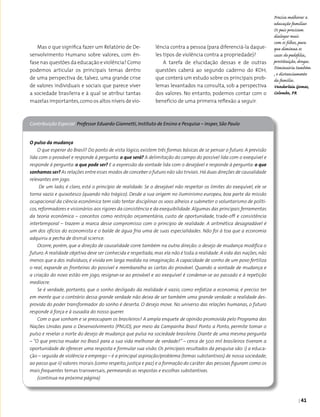 | 41
Mas o que significa fazer um Relatório de De­
senvolvimento Humano sobre valores, com ên­
fase nas questões da educação e violência? Como
podemos articular os principais temas dentro
de uma perspectiva de, talvez, uma grande crise
de valores individuais e sociais que parece viver
a sociedade brasileira e à qual se atribui tantas
mazelas importantes,como os altos níveis de vio­
O pulso da mudança
O que esperar do Brasil? Do ponto de vista lógico, existem três formas básicas de se pensar o futuro. A previsão
lida com o provável e responde à pergunta: o que será? A delimitação do campo do possível lida com o exequível e
responde à pergunta: o que pode ser? E a expressão da vontade lida com o desejável e responde à pergunta: o que
sonhamos ser? As relações entre esses modos de conceber o futuro não são triviais.Há duas direções de causalidade
relevantes em jogo.
De um lado, é claro, está o princípio de realidade. Se o desejável não respeitar os limites do exequível, ele se
torna vazio e quixotesco (quando não trágico). Desde a sua origem no iluminismo europeu, boa parte da missão
ocupacional da ciência econômica tem sido tentar disciplinar os voos alheios e submeter o voluntarismo de políti-
cos,reformadores e visionários aos rigores da consistência e da exequibilidade.Algumas das principais ferramentas
da teoria econômica – conceitos como restrição orçamentária, custo de oportunidade, trade-off e consistência
intertemporal – trazem a marca desse compromisso com o princípio de realidade. A aritmética desagradável é
um dos ofícios do economista e o balde de água fria uma de suas especialidades. Não foi à toa que a economia
adquiriu a pecha de dismal science.
Ocorre, porém, que a direção de causalidade corre também na outra direção: o desejo de mudança modifica o
futuro. A realidade objetiva deve ser conhecida e respeitada, mas ela não é toda a realidade. A vida das nações, não
menos que a dos indivíduos, é vivida em larga medida na imaginação. A capacidade de sonho de um povo fertiliza
o real, expande as fronteiras do possível e reembaralha as cartas do provável. Quando a vontade de mudança e
a criação do novo estão em jogo, resignar-se ao provável e ao exequível é condenar-se ao passado e à repetição
medíocre.
Se é verdade, portanto, que o sonho desligado da realidade é vazio, como enfatiza a economia, é preciso ter
em mente que o contrário dessa grande verdade não deixa de ser também uma grande verdade: a realidade des­
provida do poder transformador do sonho é deserta. O desejo move. No universo das relações humanas, o futuro
responde à força e à ousadia do nosso querer.
Com o que sonham e se preocupam os brasileiros? A ampla enquete de opinião promovida pelo Programa das
Nações Unidas para o Desenvolvimento (PNUD), por meio da Campanha Brasil Ponto a Ponto, permite tomar o
pulso e revelar o norte do desejo de mudança que pulsa na sociedade brasileira. Diante de uma mesma pergunta
– “O que precisa mudar no Brasil para a sua vida melhorar de verdade?” – cerca de 500 mil brasileiros tiveram a
oportunidade de oferecer uma resposta e formular sua visão. Os principais resultados da pesquisa são: i) a educa-
ção – seguida de violência e emprego – é a principal aspiração/problema (temas substantivos) de nossa sociedade;
ao passo que ii) valores morais (como respeito, justiça e paz) e a formação do caráter das pessoas figuram como os
mais frequentes temas transversais, permeando as respostas e escolhas substantivas.
(continua na próxima página)
Contribuição Especial Professor Eduardo Giannetti, Instituto de Ensino e Pesquisa – Insper, São Paulo
Precisa melhorar a
educação familiar.
Os pais precisam
dialogar mais
com os filhos, para
que diminua os
casos de pedofilia,
prostituição, drogas.
Diminuiria também
, o distanciamento
da família.
Vanderleia Gomes,
Colombo, PR
lência contra a pessoa (para diferenciá-la daque­
les tipos de violência contra a propriedade)?
A tarefa de elucidação dessas e de outras
questões caberá ao segundo caderno do RDH,
que conterá um estudo sobre os principais prob­
lemas levantados na consulta, sob a perspectiva
dos valores. No entanto, podemos contar com o
benefício de uma primeira reflexão a seguir.
 
