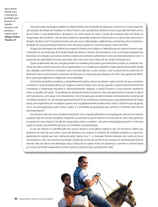 42 | Brasil Ponto a Ponto: consulta pública
Duas principais mensagens podem ser depreendidas dos resultados da pesquisa. A primeira é a clara explicita-
ção da força do desejo de mudança no Brasil. Existe uma injustificável distância entre o que efetivamente somos,
de um lado, e o que poderíamos e desejamos ser como nação, de outro. O pulso da mudança bate com força na
imaginação dos brasileiros. Há um Brasil potencial querendo despertar e desenvolver-se a partir das promessas e
desafios do Brasil real. O reconhecimento claro de nossas dificuldades e deficiências civilizatórias, fruto de particu-
laridades de nossa formação histórica e erros de política pública, é o primeiro passo neste caminho.
A segunda mensagem do relatório diz respeito à direção da mudança.A identificação do capital humano,espe-
cialmente na sua dimensão ética de formação de valores e normas de convivência como a principal aspiração dos
brasileiros em relação a um futuro melhor, confere um conteúdo substantivo à visão do desenvolvimento como “a
expansão da capacidade humana para levar uma vida mais livre e digna de ser vivida”(Amartya Sen).
O que se demanda não são soluções prontas ou medidas particulares que melhorem a renda, as condições ma-
teriais de vida e o bem-estar, mas sim as capacitações e as virtudes que ampliem o leque efetivo de escolhas diante
dos cidadãos e permitam à sociedade como um todo afirmar os seus valores e viver à altura do seu potencial. Os
brasileiros não só reconhecem a extensão do hiato que os separa do que almejam ser como são capazes de identi-
ficar a principal deficiência subjacente a essa realidade.
Em termos de políticas públicas, o desdobramento prático desses resultados nada mais faz do que corroborar
a análise e a recomendação feitas por Eugenio Gudin há exato meio século, quando a euforia desenvolvimentista
incendiava a imaginação brasileira e, lamentavelmente, relegava o capital humano a uma posição subalterna
entre os desafios da nação:“O problema do desenvolvimento econômico tem sido geralmente encarado no Brasil
sob o prisma do curto prazo e do imediatismo, isto é, da execução de determinados melhoramentos materiais de
resultados tangíveis em um período governamental. Se há, entretanto, problema que exija planejamento de longo
prazo,com expectativa de resultados seguros mas só gradativamente evidenciáveis,este é o da formação de gente,
isto é, de uma população sadia, ativa e capaz. É a qualidade da população que constitui o elemento decisivo do
desenvolvimento”.
Faz sentido a ideia de uma civilização brasileira? Uma resposta afirmativa a essa pergunta não precisa implicar
qualquer tipo de arroubo xenófobo, rompante nacionalista ou furor colérico. A construção de uma visão generosa
e original do nosso futuro é tarefa da imaginação crítica e criadora – de uma antropofagia paciente e criteriosa,
capaz do sonho, mas também do senso de realidade e da ponderação.
O que ela implica é a identificação dos nossos valores e uma efetiva adesão a eles. Os brasileiros sabem que
podemos ser mais do que somos e que não devemos nos resignar à condição de imitação modesta ou cópia em-
pobrecida do modelo que nos é oferecido pelos “países ricos” – o chamado Primeiro Mundo. Sem visão de futuro
não há futuro. Sob a luz austera do provável e exequível,a visão de um Brasil que mereça ser sonhado pode parecer
remota. Mas ela não é uma abstração vazia. A força do seu apelo anima de esperança o caminho e ilumina desde
já o nosso horizonte imaginativo. Sonhar é preciso. O futuro será o que fizermos dele.
Que as pessoas
tenham acesso
a educação de
qualidade, para
formação de
cidadãos
brasileiros onde
prevaleça o
respeito mútuo.
Solange Cordeiro,
Teresina, PI
 