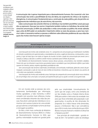 44 | Brasil Ponto a Ponto: consulta pública
A comunicação não é apenas importante para o desenvolvimento humano. Ela é essencial a ele. Sem
comunicação não existe a possibilidade da troca de ideias, do surgimento de críticas e de respeito a
divergências. A comunicação é fundamental para a construção da razão pública, pois ela permite um
engajamento dos indivíduos que, de outra forma, não ocorreria.
Cabe à comunicação não somente informar os indivíduos mas também possibilitar canais para que
eles se expressem. Para que isso ocorra é importante também motivar os indivíduos. Na versão tradi-
cional de comunicação, os RDHs são produzidos e então comunicados ao público. Na versão adotada
aqui, antes do RDH poder ser produzido é importante coletar as vozes das pessoas, e, para isso, é pre-
ciso ir além: é necessário motivar as pessoas a refletirem sobre diferentes problemas de suas vidas dos
quais elas muitas vezes buscam apenas escapar.
Em um mundo onde as pessoas são cons­
tantemente bombardeadas por informação,
muitas agradáveis, a todo momento, é difícil
competir com assuntos mais reflexivos, muitas
vezes considerados distantes das vidas das pes­
soas. Para atrair a atenção dos indivíduos e se co­
municar com sucesso é preciso ter uma estraté­
gia que valorize a simplicidade na forma de levar
a mensagem ao público.
De fato, o item mais conhecido do Relatório
de Desenvolvimento Humano (RDH) é o Índice
de Desenvolvimento Humano (o IDH), que
ganhou notoriedade mundial em grande parte
pela sua simplicidade. Conceitualmente foi
assim que ele surgiu: como uma tentativa de
ser tão simples como o Produto Interno Bruto
(PIB) para avaliar o bem-estar da sociedade. Isso
para que fosse entendido pela população e por
governantes. A escolha de três dimensões foi
proposital. Se o índice tivesse vinte dimensões,
poucos o lembrariam. Não é por coincidência
que o IDH é muito mais conhecido do que o RDH.
Muitos inclusive chamam o relatório no Brasil de
o“Relatório do IDH”.
Esse princípio de simplicidade – grande vir­
tude do IDH – foi também o pilar da estratégia
Contribuição Especial Percival Caropreso, Setor 2 1/2
(responsável pela criação da estratégia de comunicação da Campanha Brasil Ponto a Ponto)
Levei boa parte da minha vida vendendo coisas. Fiz campanhas de comunicação que mobilizaram multidões
em direção a prateleiras de supermercados, a revendedoras de carros, a agências bancárias, a restaurantes, a aero-
portos, a lojas de todo tipo e em todos os lugares do mundo. Sei bem o poder da comunicação pra mexer com o
coração, a cabeça, a decisão e o arbítrio: vender marcas e produtos para milhões de pessoas.
Este Relatório de Desenvolvimento Humano nasceu dessas pessoas, consumidores, mas também cidadãos.
Foram eles que nos disseram o que temos que produzir para a sociedade e que mais fielmente reflete o que todos
querem ter: direitos, valores, respeito, dignidade, qualidade de vida.
Sem comunicação não teríamos informado, sensibilizado, conscientizado, mobilizado, oferecido canais de par-
ticipação e provocado a ação de mais de meio milhão de brasileiras e brasileiros, que nos deram seus pontos de
vista sobre suas aspirações e ambições.
Levei boa parte da minha vida vendendo coisas. Participar da campanha de comunicação deste nosso relatório
foi um privilégio, mais uma lição e um prazer, principalmente pelo que eu ajudei a vender a essa gente toda.
Para que todos
nós fiquemos mais
tranquilos e felizes
acho que o que
precisa mudar é
a nossa situação
em relação a
segurança. Nosso
país está a beira de
um caos com tanta
violência. Precisa-
se tomar medidas
mais drásticas para
que nosso sono volte
a ser tranquilo.
Michelle Amorim,
Recife, PE
 