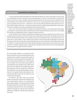 | 45
Contribuição Especial Amélia Whitaker,Visar Planejamento
A comunicação tem papel fundamental na mobilização dos públicos em torno de uma ideia ou causa. Assim,
se a sensibilização dos meios para gerar comunicação espontânea é cada vez mais importante, como forma de
destacar-se em meio a tantos e variados impactos de publicidade, para as marcas para as quais trabalhamos, em
uma campanha como a Brasil Ponto a Ponto ela é vital: sem isso, os comportamentos não se alteram e o que se
quer que aconteça não ocorre. Pois – ainda mais no caso de uma ação que objetiva envolver pessoas em um es-
forço coletivo de desenvolvimento – é necessário mostrar às pessoas o quanto a participação delas é importante e
motivá-las a colaborar com aquilo que beneficiará a todos, indistintamente.
Com isso em vista, resta conceber as mensagens mais adequadas e planejar a mais eficiente forma de divulga-
ção, conforme as características próprias de cada meio e veículo, seja rádio, televisão, revista, jornal ou meio digital,
pois sempre que o planejamento ocorre o resultado costuma ser positivo.
No caso da Brasil Ponto a Ponto, foi montada uma estratégia que envolveu o planejamento de ações de sensi-
bilização,desenvolvimento de materiais de esclarecimento e agendamento de reuniões com profissionais da mídia
para encaminhamento de pautas. Como resultado, veículos de comunicação de todo o Brasil aderiram com sim-
patia, entre os quais podem-se citar A Cidade, Jornal do Brasil, Gazeta do Povo, Meio & Mensagem, Folha de São
Paulo, Época, Zero Hora, Gazeta Catarinense, Gazeta Mercantil, G1, Terra, Globo Online, Portal Editora Abril, Portal
IG, Maplink, TV Globo, RBS, Globo News, Rádio Eldorado, CBN, Rádio Guaíba, Rádio Nacional de Brasília e Rádio
Gaúcha, e o resultado atingido superou as expectativas, indicando com firmeza que uma comunicação eficiente é
parte fundamental do desenvolvimento humano.
A educação!!
é através da
educação que
o indivíduo
recebe o que
precisa para
se formar um
grande cidadão,
e não é somente a
educação escolar,
mas, também
a educação
doméstica;
aquela que
começa nos
primeiros anos
de vida. Sonia
Rodrigues,
Campina
Grande, PB
de comunicação adotada na Campanha Brasil
Ponto a Ponto.Por isso é que foi feita apenas uma
pergunta para o público:“o que precisa mudar no
Brasil para a sua vida melhorar de verdade?”. Por
essa mesma razão, trabalhou-se a ideia de pon­
to, de unidade, como o princípio organizador de
uma proposta mais complexa. Ser simples não é
fácil,e por essa razão foram testadas pelo menos
dez perguntas antes de chegarmos à definitiva.
O resultado foi uma questão que pôde ser enten­
dida por um grande número de pessoas e com
a qual elas puderam falar de suas vidas de uma
maneira franca e aberta.
No entanto, cabe aqui notar que, quando
falamos de pessoas, tratamos de indivíduos que
são extremamente diversos. O entendimento
dessas diversidades é um dos grandes princípios
do desenvolvimento humano. No seu livro mais
conhecido, Desenvolvimento como Liberdade, o
Professor Amartya Sen fala de várias fontes de
diferenças individuais e sociais entre as pessoas,
tais como:
 