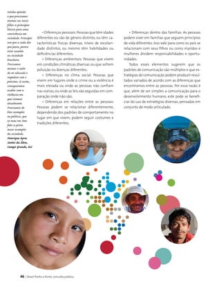 46 | Brasil Ponto a Ponto: consulta pública
• Diferenças dentro das famílias: As pessoas
podem viver em famílias que seguem princípios
de vida diferentes. Isso vale para como os pais se
relacionam com seus filhos ou como maridos e
mulheres dividem responsabilidades e oportu­
nidades.
Todos esses elementos sugerem que os
padrões de comunicação são múltiplos e que es­
tratégias de comunicação podem produzir resul­
tados variados de acordo com as diferenças que
encontramos entre as pessoas. Por essa razão é
que, além de ser simples a comunicação para o
desenvolvimento humano, este pode se benefi­
ciar do uso de estratégias diversas, pensadas em
conjunto de modo articulado.
Minha opinião
e que precisamos
ensinar aos nossos
filhos os principios
básicos para uma
convivência em
sociedade. Princípio
esse que a cada dia
que passa, parece
estar ausente
na sociedade
brasileira.
Precisamos
ensinar o valor
de ser educado e
respeitoso com o
próximo. Só assim,
conseguiremos
acabar com a
violência em
que vivemos
atualmente.
Precisamos de
bons exemplos
na politica, que
ao meu ver, tem
feito os piores
maus exemplos
da sociedade.
Henrique Ayres
Santos da Silva,
Campo Grande, MS
• Diferenças pessoais:Pessoas que têm idades
diferentes ou são de gênero distinto, ou têm ca-
racterísticas físicas diversas, níveis de escolari­
dade distintos, ou mesmo têm habilidades ou
deficiências diferentes;
• Diferenças ambientais: Pessoas que vivem
em condições climáticas diversas ou que sofrem
poluição ou doenças diferentes;
• Diferenças no clima social: Pessoas que
vivem em lugares onde o crime ou a violência é
mais elevada ou onde as pessoas não confiam
nas outras,ou onde as leis são seguidas em com­
paração onde não são;
• Diferenças em relações entre as pessoas:
Pessoas podem se relacionar diferentemente,
dependendo dos padrões de comportamento no
lugar em que vivem; podem seguir costumes e
tradições diferentes;
 