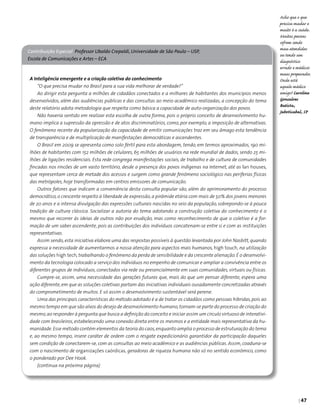 | 47
A Inteligência emergente e a criação coletiva do conhecimento
“O que precisa mudar no Brasil para a sua vida melhorar de verdade?”
Ao dirigir esta pergunta a milhões de cidadãos conectados e a milhares de habitantes dos municípios menos
desenvolvidos, além das audiências públicas e das consultas ao meio acadêmico realizadas, a concepção do tema
deste relatório adota metodologia que respeita como básica a capacidade de auto-organização dos povos.
Não haveria sentido em realizar esta escolha de outra forma, pois o próprio conceito de desenvolvimento hu-
mano implica a supressão da opressão e de atos discriminatórios, como, por exemplo, a imposição de alternativas.
O fenômeno recente da popularização da capacidade de emitir comunicações traz em seu âmago esta tendência
de transparência e de multiplicação de manifestações democráticas e ascendentes.
O Brasil em 2009 se apresenta como solo fértil para esta abordagem, tendo, em termos aproximados, 190 mi-
lhões de habitantes com 152 milhões de celulares, 65 milhões de usuários na rede mundial de dados, sendo 25 mi-
lhões de ligações residenciais. Esta rede congrega manifestações sociais, de trabalho e de cultura de comunidades
fincadas nos rincões de um vasto território, desde a presença dos povos indígenas na Internet, até as lan houses,
que representam cerca de metade dos acessos e surgem como grande fenômeno sociológico nas periferias físicas
das metrópoles, hoje transformadas em centros emissores de comunicação.
Outros fatores que indicam a conveniência desta consulta popular são, além do aprimoramento do processo
democrático,o crescente respeito à liberdade de expressão,a pirâmide etária com mais de 50% dos jovens menores
de 20 anos e a intensa divulgação das expressões culturais nascidas no seio da população, sobrepondo-se à pouca
tradição de cultura clássica. Socializar a autoria do tema adotando a construção coletiva do conhecimento é o
mesmo que recorrer às ideias de outros não por erudição, mas como reconhecimento de que o coletivo é a for-
mação de um saber ascendente, pois as contribuições dos indivíduos concatenam-se entre si e com as instituições
representativas.
Assim sendo, esta iniciativa elabora uma das respostas possíveis à questão levantada por John Nasbitt, quando
expressa a necessidade de aumentarmos a nossa atenção para aspectos mais humanos, high touch, na utilização
das soluções high tech,trabalhando o fenômeno da perda de sensibilidade e da crescente alienação.É o desenvolvi-
mento da tecnologia colocado a serviço dos indivíduos no empenho de comunicar e ampliar a convivência entre os
diferentes grupos de indivíduos, conectados via rede ou presencialmente em suas comunidades, virtuais ou físicas.
Cumpre-se, assim, uma necessidade das gerações futuras que, mais do que um pensar diferente, espera uma
ação diferente,em que as soluções coletivas partam das iniciativas individuais ousadamente concretizadas através
do comprometimento de muitos. E só assim o desenvolvimento sustentável será perene.
Uma das principais características do método adotado é a de tratar os cidadãos como pessoas híbridas, pois ao
mesmo tempo em que são alvos do desejo de desenvolvimento humano,tornam-se parte do processo de criação do
mesmo,ao responder à pergunta que busca a definição do conceito e iniciar assim um círculo virtuoso de interativi-
dade com brasileiros, estabelecendo uma conexão direta entre os mesmos e a entidade mais representativa da hu-
manidade.Esse método contém elementos da teoria do caos,enquanto amplia o processo de estruturação do tema
e, ao mesmo tempo, insere caráter de ordem com o resgate expedicionário garantidor da participação daqueles
sem condição de conectarem-se, com as consultas ao meio acadêmico e as audiências públicas. Assim, coaduna-se
com o nascimento de organizações caórdicas, geradoras de riqueza humana não só no sentido econômico, como
o ponderado por Dee Hook.
(continua na próxima página)
Contribuição Especial Professor Ubaldo Crepaldi, Universidade de São Paulo – USP,
Escola de Comunicações e Artes – ECA
Acho que o que
precisa mudar e
muito é a saúde.
Muitas pessoas
sofrem sendo
mau atendidas
ou tendo um
diagnóstico
errado e médicos
maus preparados.
Onde está
aquele médico
amigo? Caroline
Gonsalves
Batista,
Jaboticabal, SP
 