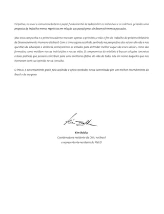 ticipativa, na qual a comunicação tem o papel fundamental de redescobrir os indivíduos e os coletivos, gerando uma
proposta de trabalho menos repetitiva em relação aos paradigmas de desenvolvimento passados.
Mas esta campanha e o primeiro caderno marcam apenas o princípio, e não o fim do trabalho do próximo Relatório
de Desenvolvimento Humano do Brasil.Com o tema agora escolhido,centrado na perspectiva dos valores de vida e nas
questões da educação e violência, começaremos os estudos para entender melhor o que são esses valores, como são
formados, como moldam nossas instituições e nossas vidas. O compromisso do relatório é buscar soluções concretas
e boas práticas que possam contribuir para uma melhoria efetiva de vida de todos nós em nome daqueles que nos
honraram com sua opinião nessa consulta.
O PNUD é extremamente grato pela acolhida e apoio recebidos nessa caminhada por um melhor entendimento do
Brasil e de seu povo
	 	 	 	 	 	 	
	 	 	 	 	 	 	 	
Kim Bolduc
Coordenadora-residente da ONU no Brasil
e representante-residente do PNUD
 