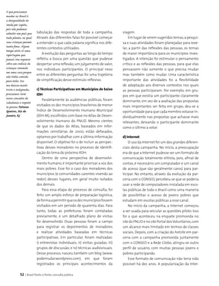 52 | Brasil Ponto a Ponto: consulta pública
tabulação das respostas de toda a campanha.
Através das diferentes falas foi possível começar
a entender o que cada palavra significa nos dife-
rentes contextos utilizados.
A evolução das perguntas ao longo do tempo
refletiu a busca por uma questão que pudesse
despertar uma reflexão,um julgamento de valor,
nos indivíduos participantes. O principal nexo
entre as diferentes perguntas foi uma trajetória
de simplificação desse estímulo reflexivo.
c) Técnicas Participativas em Municípios de baixo
IDH
Paralelamente às audiências públicas, foram
visitados os dez municípios brasileiros de menor
Índice de Desenvolvimento Humano Municipal
(IDH-M), escolhidos com base no Atlas de Desen­
volvimento Humano do PNUD. Mesmo cientes
de que os dados do Atlas, baseados em infor­
mações censitárias de 2000, estão defasados,
optamos por trabalhar com a última informação
disponível. O objetivo foi o de incluir as perspec­
tivas desses moradores no processo de identifi­
cação do tema do próximo RDH.
Dentro de uma perspectiva de desenvolvi­
mento humano, é importante priorizar a voz dos
mais pobres. Esse foi o caso dos moradores dos
municípios (e comunidades carentes vivendo ao
redor) desses lugares, em geral muito isolados
dos demais.
Para essa etapa do processo de consulta, foi
feito um amplo esforço de preparação logística,
deformaapermitirqueosdezmunicípiosfossem
visitados em um período de quarenta dias. Para
tanto, todas as prefeituras foram contatadas
previamente, e um detalhado plano de visitas
foi desenvolvido. Duas pessoas foram a campo
para registrar os depoimentos de moradores
e realizar atividades baseadas em técnicas
participativas. Em particular, foram realizadas:
i) entrevistas individuais; ii) visitas guiadas; iii)
grupos de discussão; e iv) técnicas audiovisuais.
Desse processo, nasceu também um blog (www.
podemudar.wordpress.com), em que foram
registrados os principais acontecimentos da
O que precisamos
mudar no Brasil é
a desigualdade de
renda per capita,
pois não podemos
admitir um país que
tudo planta, no qual
suas crianças passem
tanta fome. Algum
tempo atrás ví uma
reportagem que
jamais vou esquecer
sobre um rodízio de
crianças comendo
em uma casa porque
não tinha comida
para todos. Isso
me deixou muito
triste e indignada;
precisamos rever
nossos conceitos de
cidadania e respeito
às pessoas.Tatiana
Queiroz, Rio de
Janeiro, RJ
viagem.
Em lugar de serem sugeridos temas,a pesqui­
sa e suas atividades foram planejadas para reve­
lar, a partir das reflexões das pessoas, os temas
de maior importância para os municípios inves­
tigados. A intenção foi estimular o pensamento
crítico e as reflexões das pessoas, para que elas
pensassem não somente o que precisa mudar
mas também como mudar. Uma característica
importante das atividades foi a flexibilidade
de adaptação aos diversos contextos nos quais
as pessoas participaram. Por exemplo, em gru­
pos em que existia um participante claramente
dominante, em vez de a avaliação das propostas
mais importantes ser feita em grupo, deu-se a
oportunidade para que cada membro votasse in­
dividualmente nas propostas que achasse mais
relevantes, deixando o participante dominante
como o último a votar.
d) Internet
O uso da Internet foi um dos grandes diferen­
ciais desta campanha. No início, a preocupação
era de que a Internet pudesse ser um formato de
comunicação totalmente elitista, pois, afinal de
contas, é necessário um computador e um canal
de acesso (que são geralmente caros) para par­
ticipar. No entanto, através da evolução da par­
ceria com o CONSED, percebeu-se que se poderia
usar a rede de computadores instalada em esco­
las públicas de todo o Brasil como uma maneira
de possibilitar o acesso de jovens pobres que
estudam em escolas públicas a esse canal.
No início da campanha, a Internet começou
a ser usada para veicular as questões piloto. Isso
foi o que aconteceu na enquete promovida no
site do PNUD e no site Portal dosVoluntários,com
um alcance mais limitado em termos de classes
sociais. Depois, com a criação do hotsite em par­
ceria com a campanha promovida juntamente
com o CONSED e a Rede Globo, atingiu-se outro
perfil de usuário, com muitas pessoas jovens e
pobres participando.
Esse formato de comunicação não teria sido
possível há dez anos. A popularização da Inter­
 
