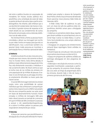 | 53
cindível para ampliar o alcance da Campanha
Brasil Ponto a Ponto.Duas emissoras de televisão
foram parceiras nesse processo: Rede Globo de
Televisão e MTV.
A Rede Globo, líder de audiência no país,
com um share de 50% da audiência total, dis­
ponibilizou distintos canais para a divulgação
da campanha:
• Cobertura no jornalismo diário (duas reporta­
gens foram exibidas no Jornal Nacional, uma no
Jornal Hoje e várias na Globo News, e o jorna-
lismo local providenciou uma ampla cobertura
da campanha);
• Divulgação em programa de entretenimento
semanal (duas reportagens foram exibidas no
Fantástico);
• Disseminação da consulta por meio do portal
de jornalismo da emissora na Internet (G1);
• Espaço em programa de auditório, exibido aos
domingos (divulgação em dois programas do
Faustão);
• Elaboração e veiculação de anúncios curtos (15
segundos) incentivando a população a partici­
par da campanha. Os anúncios foram divulga­
dos 7.215 vezes ao longo da programação diária
da emissora, durante todo o mês de março e
primeira quinzena de abril de 2009.
net entre o público (muitos em associações de
moradores, lan houses, escolas públicas etc.)
possibilitou uma compilação de vozes de todas
as partes do Brasil e de vários tipos e perfis socio­
demográficos. No entanto, cabe enfatizar que o
uso da Internet isolado talvez não tivesse o mes­
mo efeito. O grande número de respostas só foi
viável através do uso complementar de outras
formas de comunicação,como a televisão, telefo­
nia e uso de redes sociais.
No site Brasil Ponto a Ponto as pessoas foram
convidadas a deixar sua mensagem por escrito
ou por vídeo. Existia um espaço para que elas se
identificassem, mas o anonimato também era
possível. Deste modo, procurou-se incentivar a
participação franca, irrestrita e pessoal de todos.
e) Telefonia
A telefonia celular foi um dos meios de comu­
nicação que mais cresceu, não somente no Brasil
mas no mundo inteiro, nesta última década. O
telefone móvel,diferentemente daquele de linha
fixa, está diretamente associado a indivíduos e
não ao domicílio deles. No Brasil, estima-se que
se tenha mais de 150 milhões de celulares em
uma população de 191 milhões de pessoas. O ce­
lular, no seu formato pós ou pré-pago, encontra-
se amplamente difundido na maior parte das
classes sociais.
O uso do SMS (mensagem de texto via celular)
surgiu como uma possibilidade de acessar
indivíduos que não conheceram a campanha por
outrosmeios.AparceriacomaTIMfoinaturalpelo
fato de essa companhia pautar sua ação social
em bases de desenvolvimento humano. Foram
enviadas 12 milhões de mensagens SMS para
todo o Brasil, durante um período de 3 semanas,
em que 6 milhões de SMS convidavam as pessoas
a acessar o site www.brasilpontoaponto.org.
br e outros 6 milhões pediam às pessoas para
responderem diretamente por celular.
f) Televisão
A busca por parcerias que possibilitassem a
divulgação da consulta pela televisão foi impres-
Se faz necessário que
o Brasil apresente-se
em ser um país de
gentilezas e respeito
do cidadão para
com outro cidadão.
Através da gentileza
que vem o respeito,
a atenção para com
o próximo mediante
comportamentos
sociais. É de grande
importância que as
pessoas tratem-se
bem, com educação,
com generosidade
para com o seu
semelhante.
Portanto, se o Brasil
fosse um país de
gentilezas, as pessoas
viveriam melhor e
a vida de cada um
de nós melhoraria
surpreendentemente
e com felicidade.
Nádja Simone,
Arapiraca, AL
 