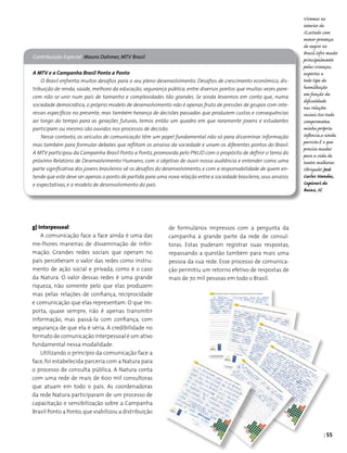 | 55
Contribuição Especial Mauro Dahmer, MTV Brasil
A MTV e a Campanha Brasil Ponto a Ponto
O Brasil enfrenta muitos desafios para o seu pleno desenvolvimento. Desafios de crescimento econômico, dis-
tribuição de renda, saúde, melhora da educação, segurança pública, entre diversos pontos que muitas vezes pare-
cem não se unir num país de tamanho e complexidades tão grandes. Se ainda levarmos em conta que, numa
sociedade democrática, o próprio modelo de desenvolvimento não é apenas fruto de pressões de grupos com inte-
resses específicos no presente, mas também herança de decisões passadas que produzem custos e consequências
ao longo do tempo para as gerações futuras, temos então um quadro em que raramente jovens e estudantes
participam ou mesmo são ouvidos nos processos de decisão.
Nesse contexto, os veículos de comunicação têm um papel fundamental não só para disseminar informação
mas também para formular debates que reflitam os anseios da sociedade e unam os diferentes pontos do Brasil.
A MTV participou da Campanha Brasil Ponto a Ponto, promovida pelo PNUD com o propósito de definir o tema do
próximo Relatório de Desenvolvimento Humano, com o objetivo de ouvir nossa audiência e entender como uma
parte significativa dos jovens brasileiros vê os desafios do desenvolvimento, e com a responsabilidade de quem en-
tende que este deve ser apenas o ponto de partida para uma nova relação entre a sociedade brasileira,seus anseios
e expectativas, e o modelo de desenvolvimento do país.
Vivemos no
interior de
SC,estado com
menor presença
de negros no
Brasil.Sofro muito
principalmente
pelas crianças,
expostas a
todo tipo de
humilhação
em função da
dificuldade
nas relações
raciais.Isso tudo
comprometeu
minha própria
infância,e ainda
persiste.É o que
precisa mudar
para a vida de
tantos melhorar.
Obrigado! José
Carlos Mendes,
Capivarí de
Baixo, SC
g) Interpessoal
A comunicação face a face ainda é uma das
me-lhores maneiras de disseminação de infor­
mação. Grandes redes sociais que operam no
país perceberam o valor das redes como instru­
mento de ação social e privada, como é o caso
da Natura. O valor dessas redes é uma grande
riqueza, não somente pelo que elas produzem
mas pelas relações de confiança, reciprocidade
e comunicação que elas representam. O que im­
porta, quase sempre, não é apenas transmitir
informação, mas passá-la com confiança, com
segurança de que ela é séria. A credibilidade no
formato de comunicação interpessoal é um ativo
fundamental nessa modalidade.
Utilizando o princípio da comunicação face a
face, foi estabelecida parceria com a Natura para
o processo de consulta pública. A Natura conta
com uma rede de mais de 600 mil consultoras
que atuam em todo o país. As coordenadoras
da rede Natura participaram de um processo de
capacitação e sensibilização sobre a Campanha
Brasil Ponto a Ponto,que viabilizou a distribuição
de formulários impressos com a pergunta da
campanha à grande parte da rede de consul­
toras. Estas puderam registrar suas respostas,
repassando a questão também para mais uma
pessoa da sua rede. Esse processo de comunica­
ção permitiu um retorno efetivo de respostas de
mais de 70 mil pessoas em todo o Brasil.
 