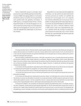 56 | Brasil Ponto a Ponto: consulta pública
Conselho Nacional de Secretários de Educação (CONSED)
A Campanha Brasil Ponto a Ponto foi aberta à participação de todos os brasileiros.No entanto,foi realizado um
esforço adicional para ouvir também as vozes das crianças,adolescentes e jovens do país. Assim,na semana de 16 a
21 de março de 2009 foi realizada uma grande mobilização nas escolas, para que as crianças, adolescentes e jovens
pudessem participar desse processo.
Para possibilitar a mobilização das escolas, o PNUD fez uma parceria com o Conselho Nacional de Secretários
de Educação (CONSED). Vinte estados aderiram à campanha: Alagoas, Amapá, Bahia, Espírito Santo, Maranhão,
Mato Grosso do Sul,Minas Gerais,Pará,Paraíba,Pernambuco,Piauí,Rio Grande do Norte,Rio de Janeiro,Rio Grande
do Sul, Roraima, Rondônia, Santa Catarina, São Paulo, Sergipe e Tocantins. A adesão das Secretarias de Educação
estaduais foi voluntária.
As Secretarias de Educação foram responsáveis pela mobilização das escolas de sua rede (escolas da rede públi-
ca estadual) para participação na campanha. As escolas puderam participar de duas formas:
• As escolas que possuíam acesso à Internet, participaram por meio do site da campanha;
• As escolas que não possuíam acesso à Internet participaram por meio do registro da resposta dos alunos em
formulários em papel.
As Secretarias de Educação dos estados foram parceiras diretas na mobilização das escolas da rede estadual.
No entanto, as escolas da rede pública municipal e as escolas particulares também puderam participar. As escolas
interessadas puderam acessar o site da campanha e buscar o espaço destinado exclusivamente às escolas. Nesse
espaço, foram disponibilizadas todas as informações para participação das escolas interessadas.
A atuação do CONSED e das Secretarias de Educação estaduais foi fundamental para os resultados alcança-
dos pela campanha. Grande parte da participação registrada no site foi estimulada pela atuação das escolas. A
parceria com a Rede Globo também foi imprescindível nesse processo, pois a emissora atuou na divulgação das
atividades que seriam realizadas nas escolas, incentivando a participação dos alunos e a adesão de outras escolas.
Outra importante parceria acionada nesse
processo foi a da Confederação Nacional dos Mu­
nicípios (CNM). Esta agrega todos os municípios
brasileiros e possui canal de comunicação direto
com grande parte dos gestores municipais. A
CNM apoiou a Campanha Brasil Ponto a Ponto,
disponibilizando um link de divulgação em seu
site na Internet e produzindo uma chamada para
rádio que foi divulgada em cerca de 1.500 emis­
soras de radiodifusão cadastradas no seu banco
de contatos.
Baseando-se no princípio da diversidade dos
indivíduos, um dos pilares do desenvolvimento
humano, procurou-se montar um portfolio de
formatos de comunicação, isto é, um conjunto
de maneiras diferentes de se comunicar com o
público.A seleção desses formatos dependeu ba­
sicamente da disponibilidade de diferentes tec­
nologias, tais como a Internet, telefonia móvel
e redes sociais. Cada uma, separadamente, pos­
sui o grande mérito de se dirigir ao público de
uma maneira em particular, mas o maior mérito
de todas foi a possibilidade de fazerem parte de
uma estratégia articulada.
É triste e vergonhoso
ver o nosso povo,
mendigando por
assistência médica e
hospitalar, portanto,
a SAÚDE precisa
existir de verdade.
Maria Francisca
da Silva Araujo
Filha, Maceió,
AL
 