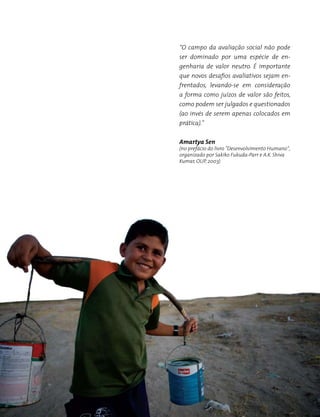 58 | Brasil Ponto a Ponto: consulta pública
“O campo da avaliação social não pode
ser dominado por uma espécie de en-
genharia de valor neutro. É importante
que novos desafios avaliativos sejam en-
frentados, levando-se em consideração
a forma como juízos de valor são feitos,
como podem ser julgados e questionados
(ao invés de serem apenas colocados em
prática).”
Amartya Sen
(no prefácio do livro "Desenvolvimento Humano",
organizado por Sakiko Fukuda-Parr e A.K. Shiva
Kumar, OUP, 2003)
 
