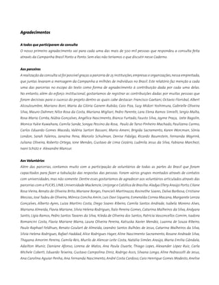 Agradecimentos
A todos que participaram da consulta
O nosso primeiro agradecimento vai para cada uma das mais de 500 mil pessoas que respondeu a consulta feita
através da Campanha Brasil Ponto a Ponto. Sem elas não teríamos o que discutir nesse Caderno.
Aos parceiros
A realização da consulta só foi possível graças a parceria de 25 instituições,empresas e organizações,nessa empreitada,
que juntas levaram a mensagem da Campanha a milhões de indivíduos no Brasil. Este relatório faz menção a cada
uma das parcerias no escopo do texto como forma de agradecimento à contribuição dada por cada uma delas.
No entanto, além do esforço institucional, gostaríamos de registrar as contribuições dadas por muitas pessoas que
foram decisivas para o sucesso do projeto dentro as quais cabe destacar: Francisco Gaetani, Octavio Florisbal, Albert
Alcouloumbre, Mariano Boni, Maria da Glória Ganem Rubião, Caio Piza, Susy Midori Yoshimura, Gabrielle Oliveira
Silva, Mauro Dahmer, Nilce Rosa da Costa, Mariana Migliari, Pedro Parente, Lara Elena Ramos Simielli, Sergio Malta,
Rosa Maria Corrêa, Núbia Gonçalves, Angélica Nascimento, Bianca Furtado, Fausto Silva, Jayme Praça, Izete Bagolin,
Monica Yukie Kuwahara, Camila Sande, Soraya Pessino da Rosa, Paulo de Tarso Pinheiro Machado, Paulizena Carmo,
Carlos Eduardo Gomes Macedo, Valéria Sartori Bassani, Mario Ameni, Brigida Sacramento, Karen Worcman, Sônia
London, Sarah Faleiros, Janaína Pena, Marcelo Schulman, Denise Fidalgo, Ricardo Baumstein, Fernanda Mayrink,
Juliana Oliveira, Roberto Ortega, Ione Mendes, Gustavo de Lima Cezário, Ludmila Jesus da Silva, Fabiana Marchezi,
Ivani Schütz e Alexandre Mansur.
Aos Voluntários
Além das parcerias, contamos muito com a participação de voluntários de todas as partes do Brasil que foram
capacitados para fazer a tabulação das respostas das pessoas. Foram vários grupos montados através de contatos
com universidades, mas não somente. Dentre esses gostaríamos de agradecer aos voluntários articulados através das
parcerias com a PUCRS,UNB,Universidade Mackenzie,Unijorge e Católica de Brasília:Aladya Ellery Araújo Porto,Cilane
Rosa Vieira, Renato de Oliveira Brito, Mariane Borges, Francieli Martinazzo, Rosinethe Soares, Dalva Barbosa, Cristiane
Messias, José Tadeu de Oliveira, Mônica Concha Amin, Luis Davi Siqueira, Esmeralda Correa Macana, Margarete Leniza
Gonçalves, Alberto Ayres, Luiza Martins Costa, Diego Soares Ribeiro, Camila Santos Andrade, Isabela Moreno Alves,
Mariana Almeida, Flavia Mariane, Silvia Helena Rodrigues, Ítalo Pereira Gomes, Catarina Malheiros da Silva, Andyara
Santis, Ligia Ramos, Pedro Santos Tavares da Silva, Ycleda de Oliveira dos Santos, Patrícia Vasconcellos Comim, Isadora
Romancini Costa, Flavia Mariane Marra, Laura Oliveira Pereira, Katiuska Xavier Mendez, Luanna de Souza Ribeiro,
Paulo Raphael Feldhues, Renato Goulart de Almeida, Leandro Santos Bulhões de Jesus, Catarina Malheiros da Silva,
Silvia Helena Rodrigues, Rafael Haddad, Alice Rodrigues Hayer, Aline Nascimento Sacramento, Rosane Andrade Silva,
Thayana Amorim Pereira, Camila Reis, Murilo de Alencar Leite Costa, Natália Simões Araújo, Maria Emilia Gândala,
Adailton Muniz, Daniane Afonso, Lorena de Matos, Ana Paula Duarte, Thiago Lopes, Alexander López Ruiz, Carla
Michele Coberti, Eduardo Teixeira, Gustavo Campolina Diniz, Rodrigo Assis, Silvana Longo, Aline Pedrassolli de Jesus,
Ana Carolina Aguiar Penha, Ana Fernanda Nascimento, André Costa Cardoso, Caio Henrique Gomes Modesto, Anelise
 