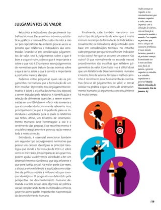 | 59
Julgamentos de Valor
Relatórios e indicadores são geralmente tra­
balhos técnicos. Eles envolvem números, estatís­
ticas,gráficos e termos difíceis de entender,a não
ser por especialistas. No entanto, poucas vezes se
percebe que relatórios e indicadores são cons­
truídos levando-se em consideração julgamen­
tos de valor. Isto é, julgamentos sobre o que é
bom e o que é ruim, sobre o que é importante e
sobre o que não é. Chamamos esses julgamentos
de normativos pois tratam dessas normas sobre
o que é certo, sobre o que é correto e importante
e, portanto, merece atenção.
Podemos então perguntar quais são os jul­
gamentos normativos que a formulação de um
RDH envolve? O primeiro tipo de julgamento nor­
mativo é sobre a escolha dos temas (ou tópicos)
a serem tratados pelo relatório. A identificação e
seleção de diferentes questões a serem exami­
nadas em um RDH devem refletir não somente o
que é considerado tecnicamente relevante mas,
principalmente, o que é importante para os in­
divíduos e sociedades para os quais os relatórios
são feitos. Afinal, um Relatório de Desenvolvi­
mento Humano deve homenagear a voz e o
sentimento das pessoas. Esse reconhecimento é
crucial estrategicamente e por essa razão merece
toda a nossa atenção.
Entretanto, é essencial mencionar também
um segundo tipo de julgamento normativo que
possui um caráter ideológico. A principal ideo­
logia que divide a formulação de RDHs é sobre
como os mercados,em comparação aos governos,
podem ajudar as diferentes sociedades a ter um
desenvolvimento econômico que seja eficiente e
que gere justiça social. Na maior parte das vezes,
a disputa entre eficiência e equidade como obje­
tivo de políticas sociais é influenciada por cren­
ças ideológicas. O pragmatismo defendido pela
perspectiva do desenvolvimento humano de­
manda o aceite desses dois objetivos de política
social, considerando tanto os mercados como os
governos como partes importantes na promoção
do desenvolvimento humano.
Tudo começa no
respeito, se nos
concientizarmos que
devemos respeitar
a todos, sem nos
importar com a
condição do outrem,
com certeza já se
começará a mudar o
mundo. É no respeito
ao próximo que
está a solução de
inúmeros problemas.
O nosso direito
termina, quando o
do próximo começa.
Exercitando isso
o resto será bem
mais fácil. Já
pensou o governo
respeitar os cidadões
e os cidadões
respeitarem o
governo? Maria
Celeste Almeida do
Nascimento, Rio de
Janeiro, RJ
Finalmente, cabe também mencionar um
outro tipo de julgamento de valor que é muito
comum no campo da formulação de indicadores.
Usualmente, os indicadores são justificados com
base em consi­derações técnicas. No entanto,
cabe perguntar por que se escolhe um indicador
e não outro? Por que se assume um peso e não
outro? O que normalmente se esconde nesses
procedimentos são escolhas que refletem jul­
gamentos de valor. Com tudo isso é difícil dizer
que um Relatório de Desenvolvimento Humano
é neutro, livre de valores. Por isso, o melhor cami-
nho é reconhecer essa fundamentação norma­
tiva (leia-se de julgamentos de valor) e tentar
colocar na prática o que a teoria do desenvolvi­
mento humano já argumenta conceitualmente
há muito tempo.
 