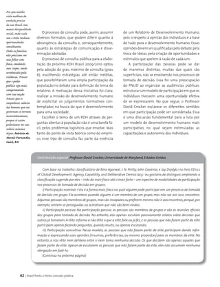 62 | Brasil Ponto a Ponto: consulta pública
O processo de consulta pode, assim, assumir
diversos formatos, que podem diferir quanto à
abrangência da consulta e, consequentemente,
quanto às estratégias de comunicação e disse-
minação adotadas.
O processo de consulta pública para a elabo­
ração do próximo RDH Brasil 2009/2010 optou
pela adoção do grau máximo de consulta (grau
6), escolhendo estratégias até então inéditas,
que possibilitaram uma ampla participação da
população no debate para definição do tema do
relatório. A motivação dessa iniciativa foi clara:
realizar a missão do desenvolvimento humano
de explicitar os julgamentos normativos con­
templados na busca do que é desenvolvimento
para uma sociedade.
Escolher o tema de um RDH através de per­
guntas abertas à população não é uma tarefa fá­
cil, pelos problemas logísticos que envolve. Mas
tanto do ponto de vista teórico como do empíri­
co, esse tipo de consulta faz parte da essência
Com base no trabalho classificatório de Bina Agarwal, J. N. Pretty, John Gaventa, e Jay Drydyk,1 no livro Ethics
of Global Development: Agency, Capability, and Deliberative Democracy,2
eu gostaria de distinguir, ampliando a
classificação sugerida por eles – indo do mais fraco até o mais forte – um espectro de modalidades de participação
nos processos de tomada de decisão em grupos:
i) Participação nominal: Esta é a forma mais fraca na qual alguém pode participar em um processo de tomada
de decisão em grupo. Ela acontece quando alguém é um membro de um grupo, mas não vai aos seus encontros.
Algumas pessoas são membros de grupos,mas são incapazes ou preferem mesmo não ir aos encontros,porque,por
exemplo, sentem-se perseguidas ou acreditam que não são bem-vindas;
ii) Participação passiva: Na participação passiva, as pessoas são membros de grupos e vão as reuniões oficiais
dos grupos para tomada de decisão. No entanto, elas apenas escutam passivamente relatos sobre decisões que
outros já tomaram. A elite informa à não elite o que a elite fará ou já fez,e as pessoas que não fazem parte da elite
participam apenas fazendo perguntas, quando muito, ou apenas escutando;
iii) Participação consultiva: Nesse modelo, as pessoas que não fazem parte da elite participam dando infor-
mação e expressando suas opiniões (insumos, preferências, ou mesmo propostas) para os membros da elite. No
entanto, a não elite nem delibera entre si nem toma nenhuma decisão. Os que decidem são apenas aqueles que
fazem parte da elite. Apesar de escutarem as pessoas que não fazem parte da elite, eles não assumem nenhuma
obrigação em fazê-lo;
Contribuição especial Professor David Crocker, Universidade de Maryland, Estados Unidos
(Continua na próxima página)
Pra que minha
vida melhore de
verdade preciso
de um Brasil com
menos desigualdade
social, onde cada
um e todos tenham
oportunidades
semelhantes.
Onde as famílias
não precisem ver
seus filhos com
fome, vendendo
seus corpos, sendo
arrebatados pela
violência. Preciso
que o poder
público seja mais
comprometido
com sua nação.
Preciso que os
vergonhosos salários
dos homens que nos
governam se tornem
inconstitucionais,
porque só assim
poderíamos ter um
salário mínimo
digno. Patrícia de
Morais Fernandes,
Caicó, RN
de um Relatório de Desenvolvimento Humano,
pois o respeito à opinião dos indivíduos é a base
de tudo para o desenvolvimento humano. Essas
opiniõesdevemserqualificadaspelodebate,pela
troca de ideias, pela criação de oportunidades e
estímulos que apelem à razão de cada um.
A participação das pessoas pode se dar
de maneiras distintas, muitas das quais são
superficiais, não se envolvendo nos processos de
tomada de decisão. Essa foi uma preocupação
do PNUD ao organizar as audiências públicas:
estruturar um modelo de participação em que os
indivíduos tivessem uma oportunidade efetiva
de se expressarem. No que segue, o Professor
David Crocker esclarece os diferentes sentidos
em que participação pode ser considerada. Essa
é uma discussão fundamental para a luta por
um modelo de desenvolvimento humano mais
participativo, no qual sejam estimuladas as
capacitações e autonomia dos indivíduos.
 