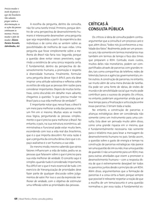 64 | Brasil Ponto a Ponto: consulta pública
A escolha da pergunta, dentro da consulta,
não foi uma tarefa trivial. Primeiro, porque den­
tro de uma perspectiva de desenvolvimento hu­
mano é interessante desenvolver uma pergunta
que seja respondida a partir da experiência dos
indivíduos e de como eles se sentem sobre as
possibilidades de melhoria de suas vidas. Uma
pergunta que fosse simplesmente sobre a me-
lhoria do Brasil não faria isso. Segundo, porque
a questão deve evitar vieses previsíveis, suge-
rindo a existência de uma única resposta certa.
É fundamental, dentro da perspectiva do de­
senvolvimento humano, a promoção e respeito
à diversidade humana. Finalmente, formular
uma pergunta desse tipo é difícil, pois ela deve
inspirar uma atitude valorativa e reflexiva sobre
os estilos de vida que as pessoas têm razões para
considerar importantes.Depois de muitas tenta­
tivas, como discutido em detalhe mais adiante,
chegamos à questão: “o que precisa mudar no
Brasil para a sua vida melhorar de verdade?”.
É importante notar que, nessa frase, o Brasil é
um meio para melhorar a vida das pessoas,e não
um fim em si mesmo. Muitas vezes se inverte
essa lógica, perguntando às pessoas simples­
mente o que é preciso para melhorar o Brasil. No
entanto, o país, na sua estrutura econômica, ad­
ministrativa e funcional pode estar muito bem,
escondendo com isso a vida real dos brasileiros,
que é o que importa descobrir. Por esta razão é
que a pergunta da consulta deixa claro que o es­
paço avaliativo é o ser humano, a sua vida.
Do mesmo modo, mesmo sabendo que vários
fatores influenciam a vida de todos, pediu-se as
pessoas que falassem sobre o que é preciso para
sua vida melhorar de verdade. O conceito aqui é
simples:quando tudo é considerado importante,
fica difícil ver o que é mais essencial de tudo. Um
exercício de hierarquização de prioridades deve
fazer parte de qualquer discussão sobre julga­
mentos de valor. Por isso o uso da expressão me-
lhorar de verdade, com o objetivo de estimular
uma reflexão sobre as prioridades das pessoas.
Críticas à
consulta pública
Os críticos à ideia de consulta podem contra-
argumentar que a consulta é um processo caro e
que, além disso,“todos nós já conhecemos a rea-
lidade dos fatos”.Realmente,pode ser um proces­
so caro,não somente em termos monetários mas
também em termos de tempo e foco dos times
que preparam o RDH. Contudo, esses custos,
muitos deles não monetários, podem ser com­
partilhados através de parcerias com grandes re­
des, tais como companhias de telefone, redes de
televisão,bancos e agências governamentais,en­
tre outros. A construção de parcerias,no entanto,
vai muito além de uma mera divisão de tarefas.
Ela pode ser uma fonte de ideias, de visões de
mundo e de sensibilidade social que muito pode
contribuir para o sucesso do projeto. Os críticos,
no entanto, poderiam argumentar ainda que se
leva tempo para a finalização e articulação entre
essas parcerias. E teriam toda a razão.
No entanto, a construção de parcerias e
alianças estratégicas deve ser considerada não
somente como um instrumento para uma con­
sulta. Esta deve ser pensada muito além disso,
como uma grande riqueza em si mesma, que
é fundamentalmente necessária não somente
para o relatório mas para levar a mensagem do
desenvolvimento humano no país. Sendo assim,
a questão sobre o gasto de energia e tempo na
construção de parcerias estratégicas não parece
serumaquestãodesimounão,masumaquestão
de quando.E não unicamente para um RDH,mas
para outras atividades que visem a promover o
desenvolvimento humano – com a resposta ób­
via de que é extremamente desejável ter todos
os parceiros juntos desde o princípio de um RDH.
Além disso, argumentamos que a formação de
parcerias é a coisa certa a fazer, porque sempre
que possível é relevante respeitar a noção de que
a escolha de um tema/assunto é uma questão
normativa e, por essa razão, é fundamental es­
Precisa mudar o
modo de pensar e
agir dos brasileiros.
Não adianta
pregar contra a
discriminação, se
as ações das pessoas
continuam as
mesmas. Precisa
mudar o jeito de
mudar. Alisson
Pereira Rossatti,
Sidrolândia, MS
 